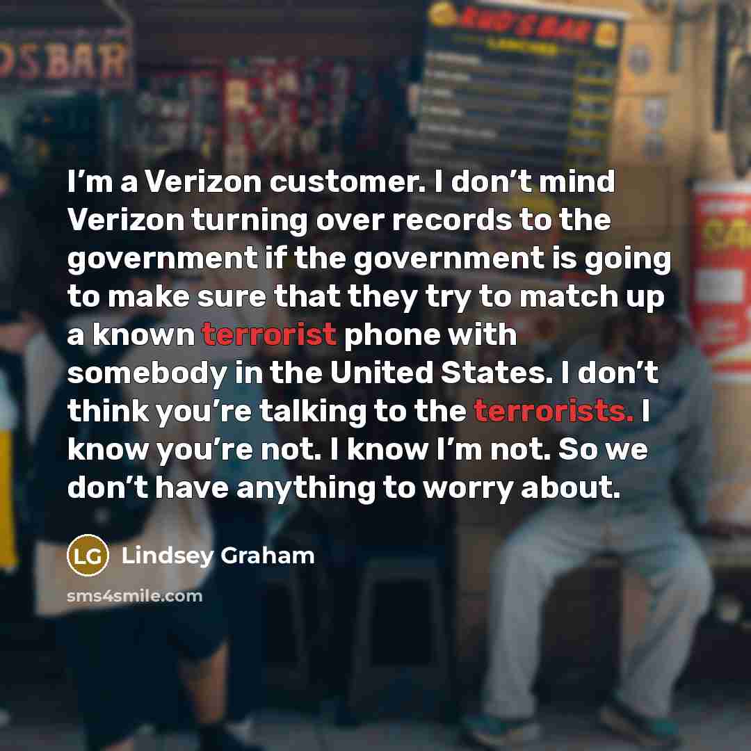 “I’m a Verizon customer. I don’t mind Verizon turning over records to the government if the government is going to make sure that they try to match up a known terrorist phone with somebody in the United States. I don’t think you’re talking to the terrorists. I know you’re not. I know I’m not. So we…” quote by Lindsey Graham