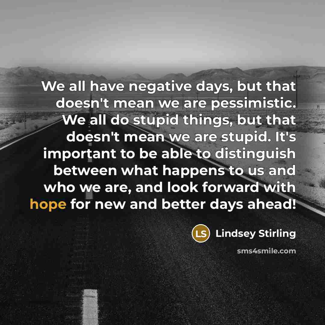 “We all have negative days, but that doesn't mean we are pessimistic. We all do stupid things, but that doesn't mean we are stupid. It's important to be able to distinguish between what happens to us and who we are, and look forward with hope for new and better days ahead!” quote by Lindsey Stirling