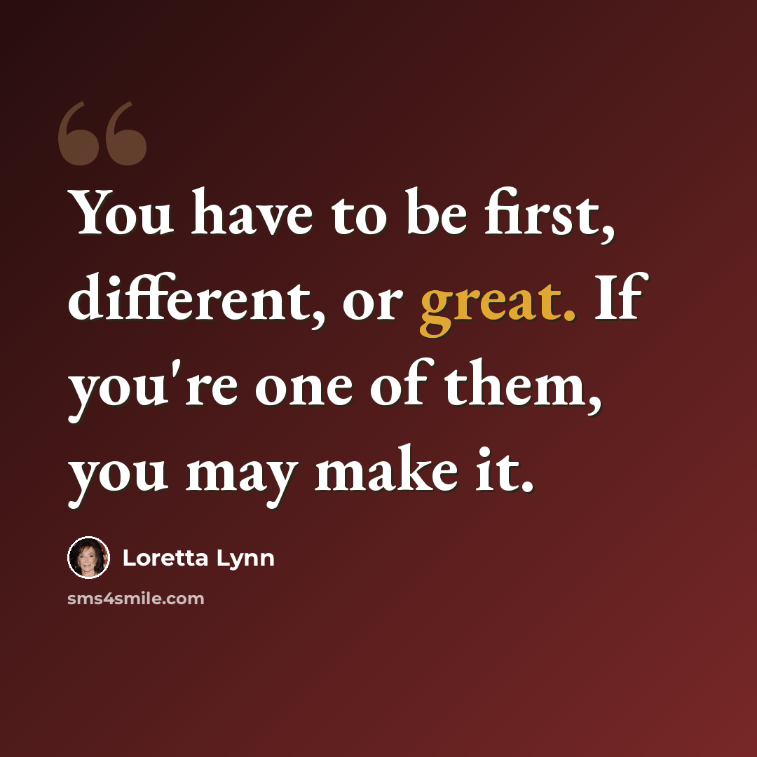 “You have to be first, different, or great. If you're one of them, you may make it.” quote by Loretta Lynn