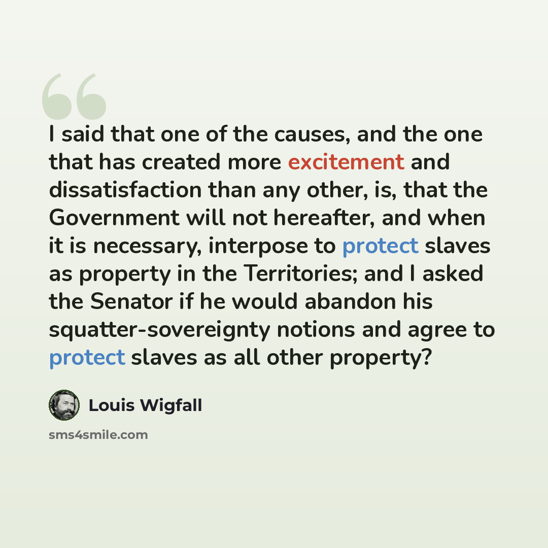 “I said that one of the causes, and the one that has created more excitement and dissatisfaction than any other, is, that the Government will not hereafter, and when it is necessary, interpose to protect slaves as property in the Territories; and I asked the Senator if he would abandon his…” quote by Louis Wigfall