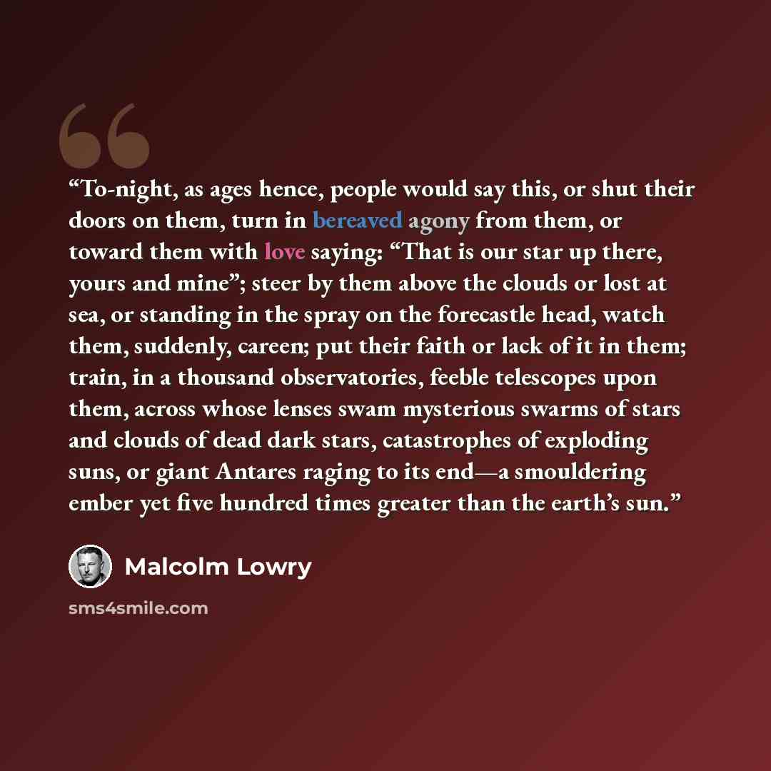 “To-night, as ages hence, people would say this, or shut their doors on them, turn in bereaved agony from them, or toward them with love saying: “That is our star up there, yours and mine”; steer by them above the clouds or lost at sea, or standing in the spray on the forecastle head, watch them…” quote by Malcolm Lowry