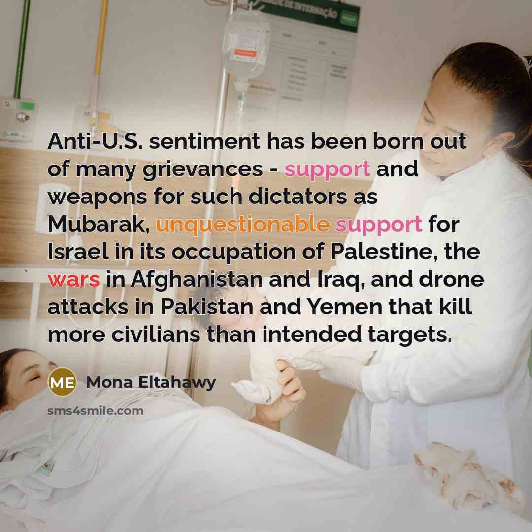 “Anti-U.S. sentiment has been born out of many grievances - support and weapons for such dictators as Mubarak, unquestionable support for Israel in its occupation of Palestine, the wars in Afghanistan and Iraq, and drone attacks in Pakistan and Yemen that kill more civilians than intended targets.” quote by Mona Eltahawy