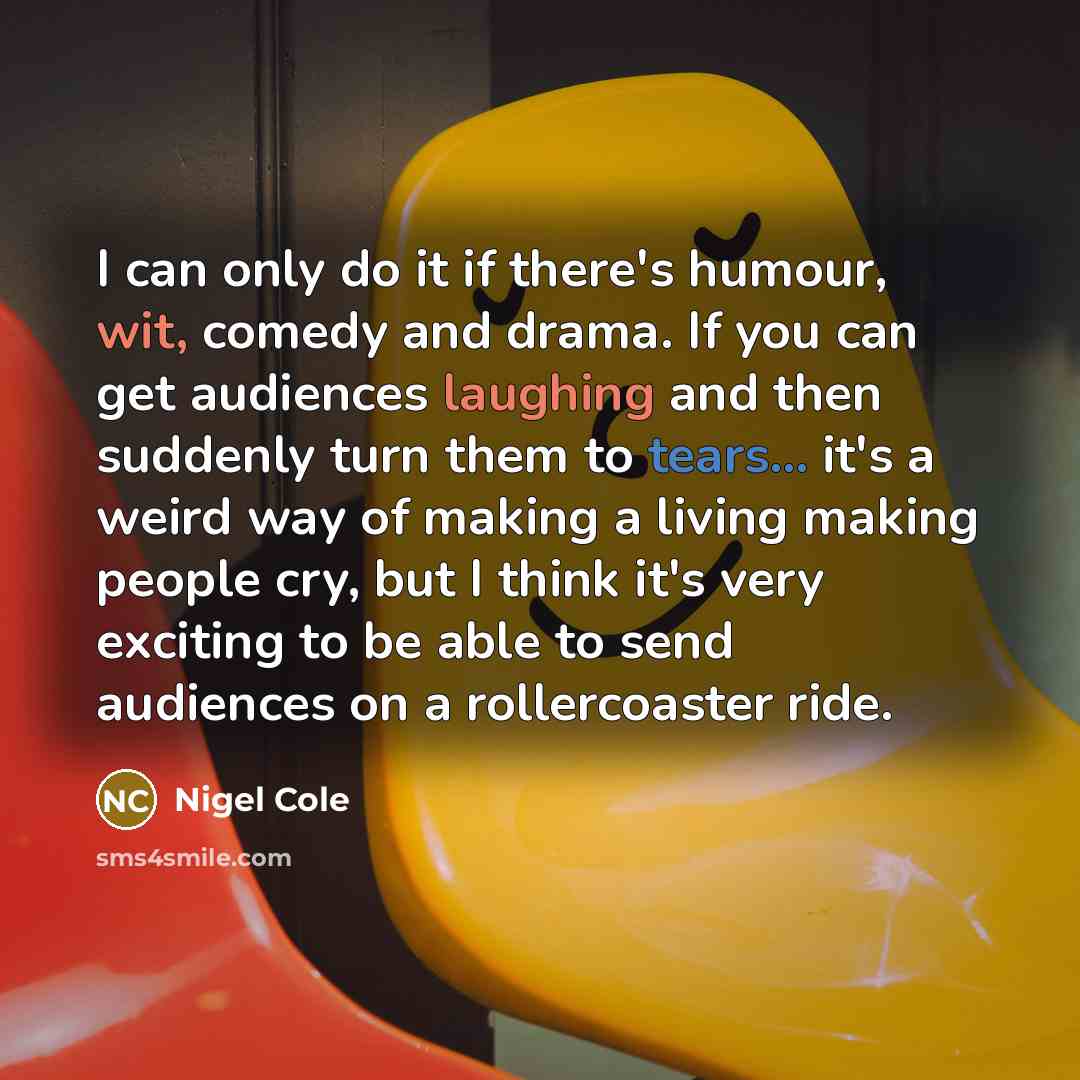 “I can only do it if there's humour, wit, comedy and drama. If you can get audiences laughing and then suddenly turn them to tears... it's a weird way of making a living making people cry, but I think it's very exciting to be able to send audiences on a rollercoaster ride.” quote by Nigel Cole