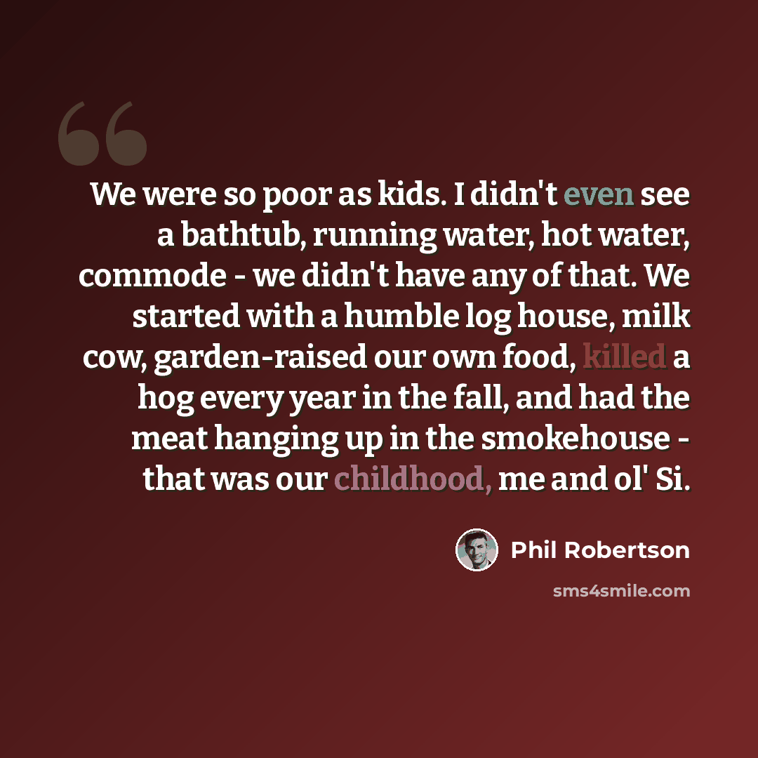 “We were so poor as kids. I didn't even see a bathtub, running water, hot water, commode - we didn't have any of that. We started with a humble log house, milk cow, garden-raised our own food, killed a hog every year in the fall, and had the meat hanging up in the smokehouse - that was our…” quote by Phil Robertson