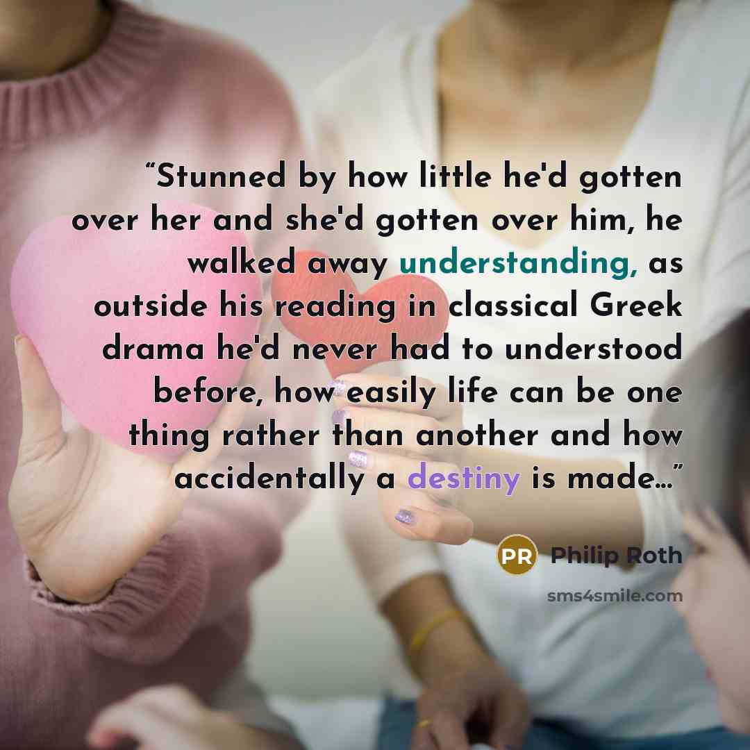 “Stunned by how little he'd gotten over her and she'd gotten over him, he walked away understanding, as outside his reading in classical Greek drama he'd never had to understood before, how easily life can be one thing rather than another and how accidentally a destiny is made...” quote by Philip Roth