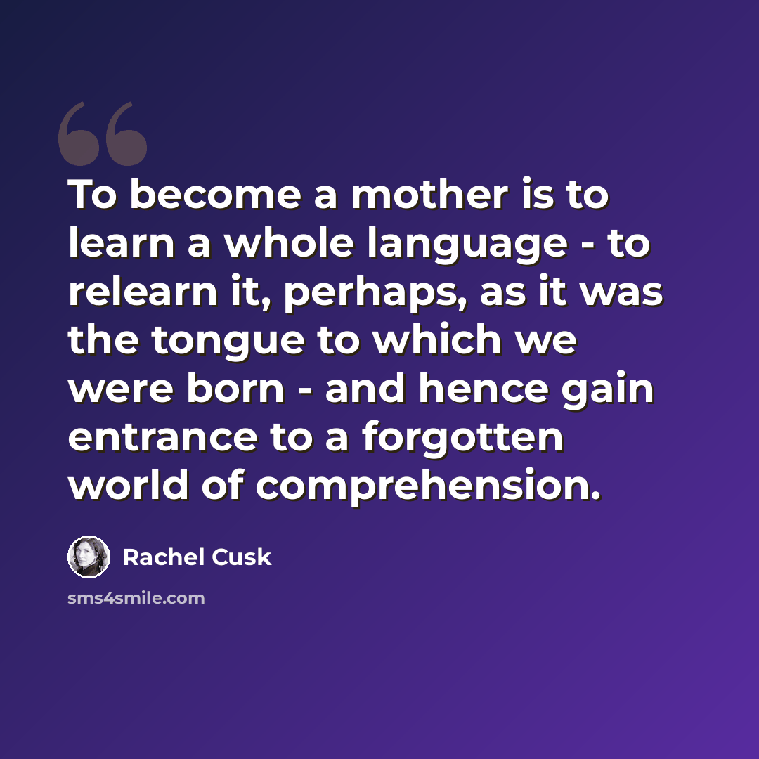 “To become a mother is to learn a whole language - to relearn it, perhaps, as it was the tongue to which we were born - and hence gain entrance to a forgotten world of comprehension.” quote by Rachel Cusk