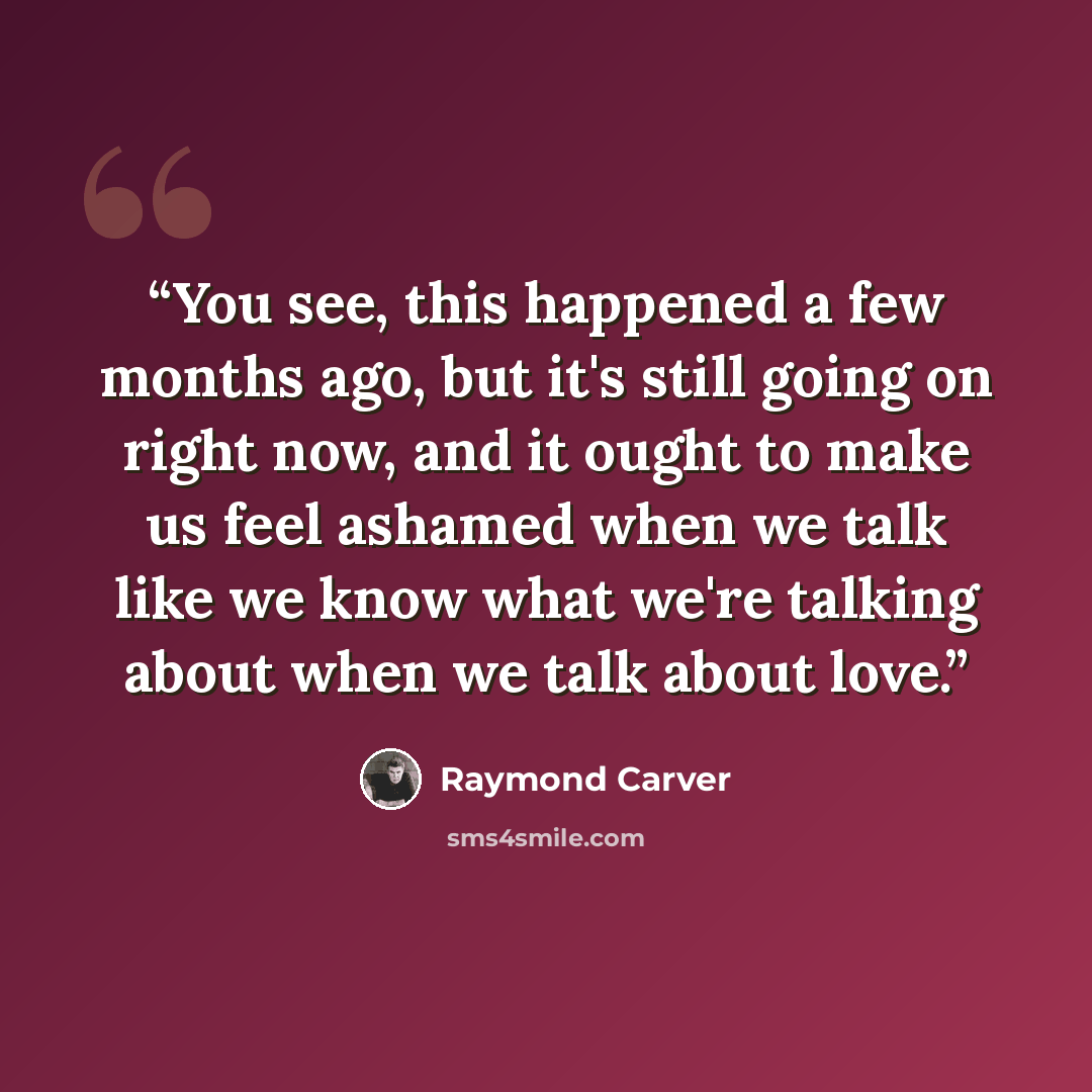 “You see, this happened a few months ago, but it's still going on right now, and it ought to make us feel ashamed when we talk like we know what we're talking about when we talk about love.” quote by Raymond Carver