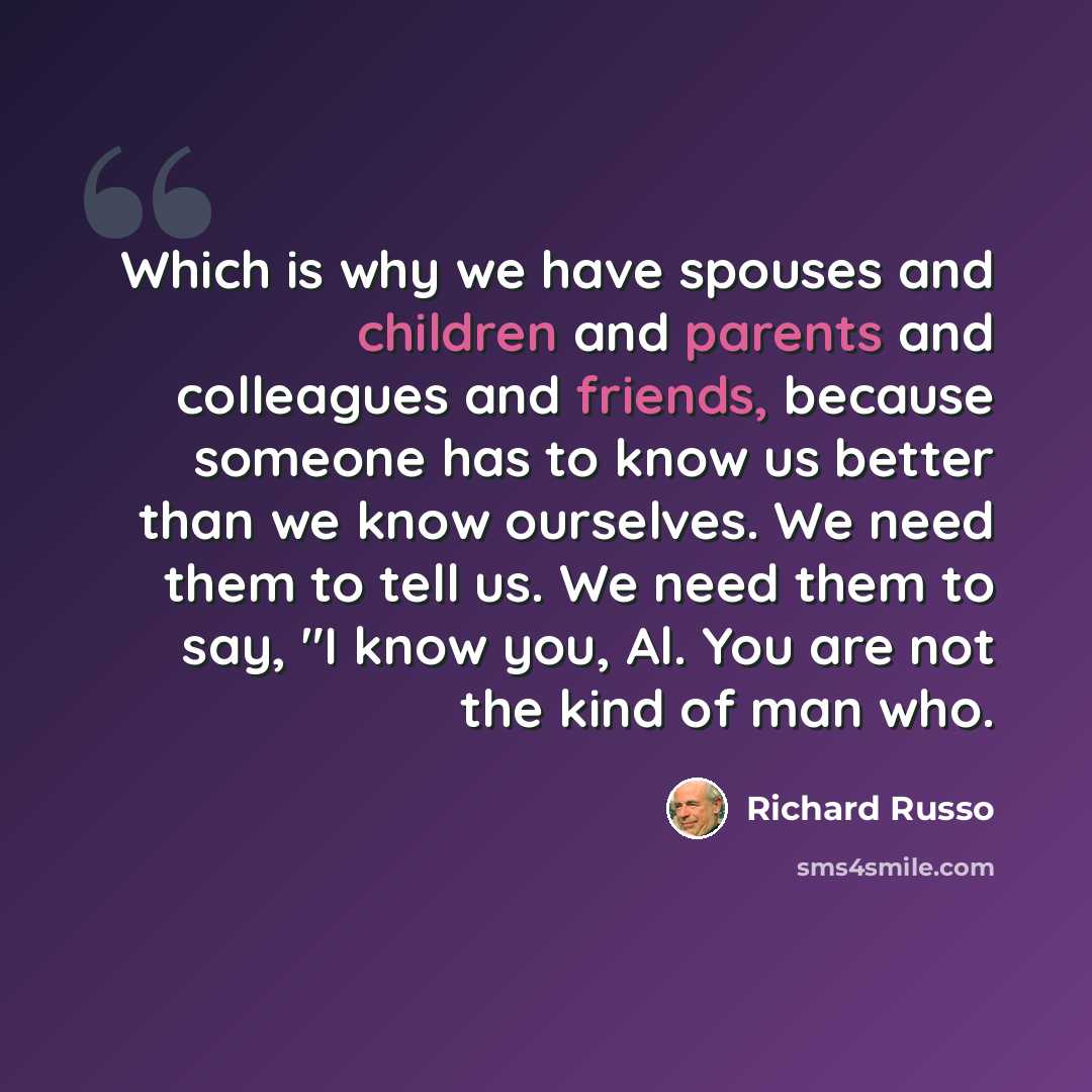 “Which is why we have spouses and children and parents and colleagues and friends, because someone has to know us better than we know ourselves. We need them to tell us. We need them to say, "I know you, Al. You are not the kind of man who.” quote by Richard Russo