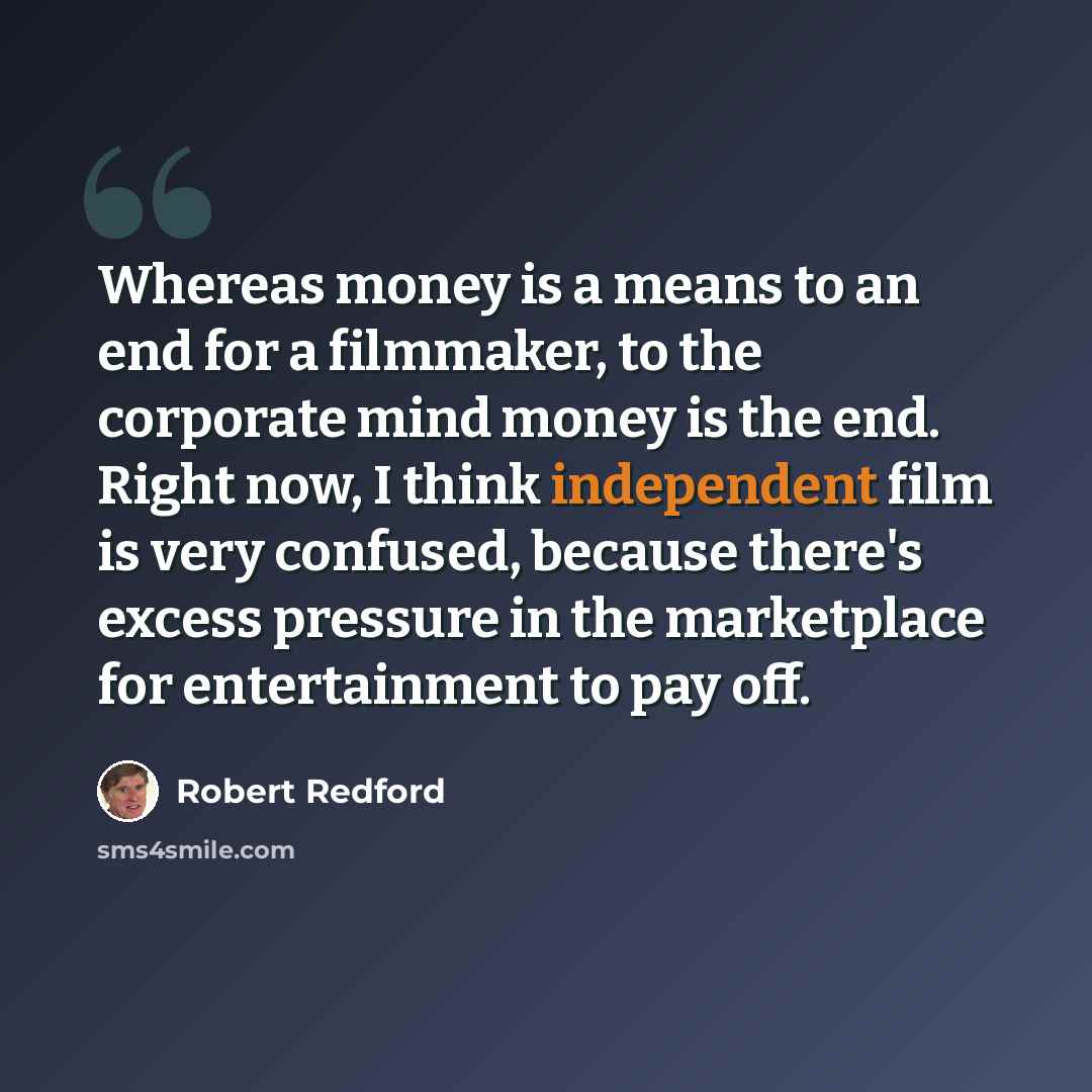 “Whereas money is a means to an end for a filmmaker, to the corporate mind money is the end. Right now, I think independent film is very confused, because there's excess pressure in the marketplace for entertainment to pay off.” quote by Robert Redford