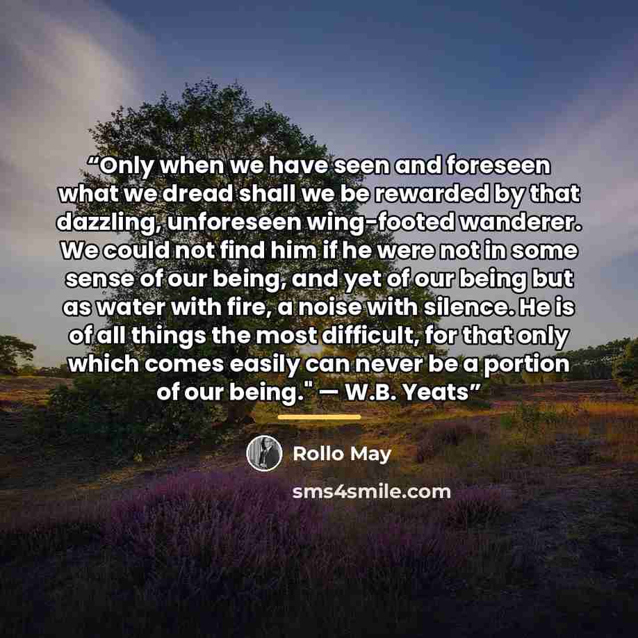 “Only when we have seen and foreseen what we dread shall we be rewarded by that dazzling, unforeseen wing-footed wanderer. We could not find him if he were not in some sense of our being, and yet of our being but as water with fire, a noise with silence. He is of all things the most difficult, for…” quote by Rollo May