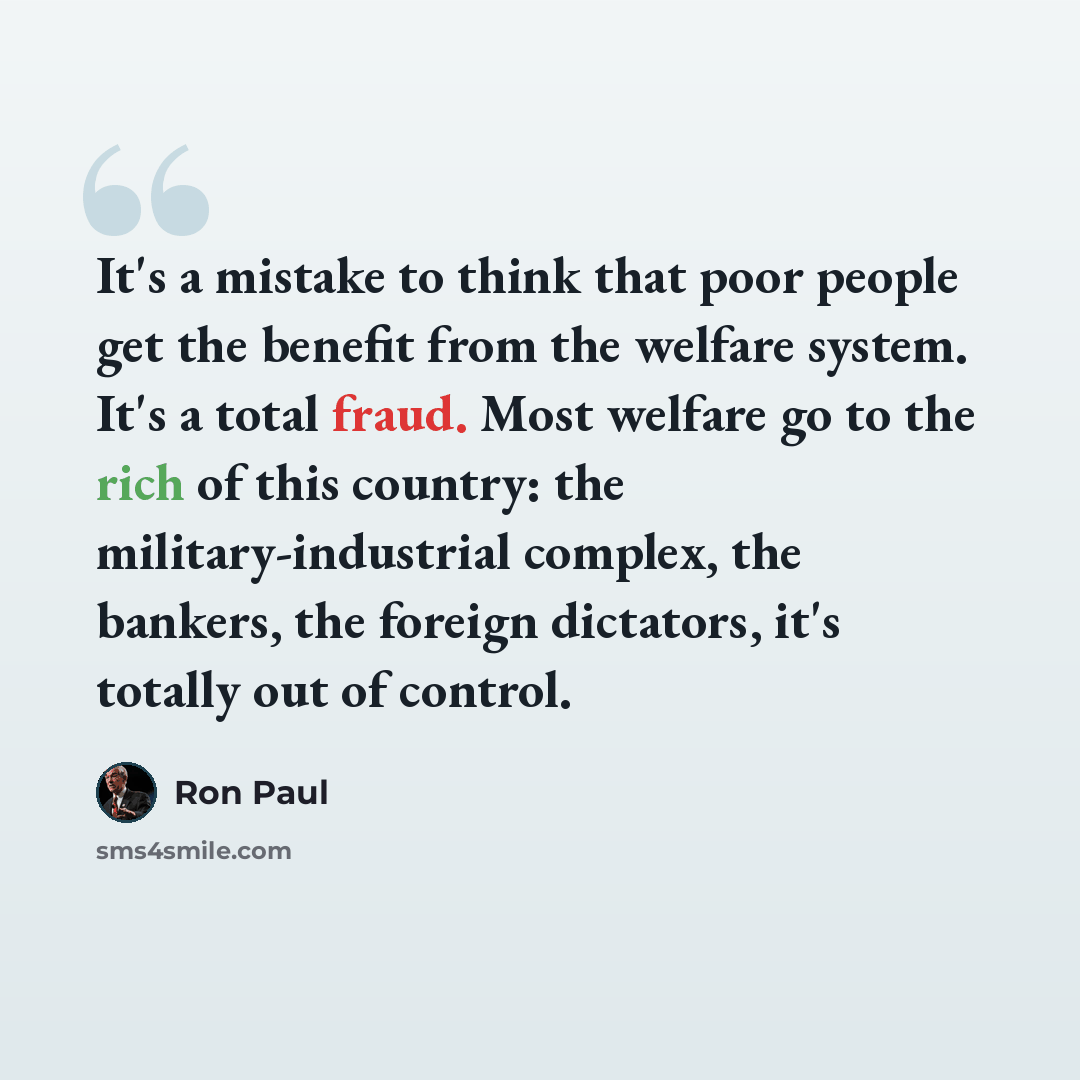 “It's a mistake to think that poor people get the benefit from the welfare system. It's a total fraud. Most welfare go to the rich of this country: the military-industrial complex, the bankers, the foreign dictators, it's totally out of control.” quote by Ron Paul