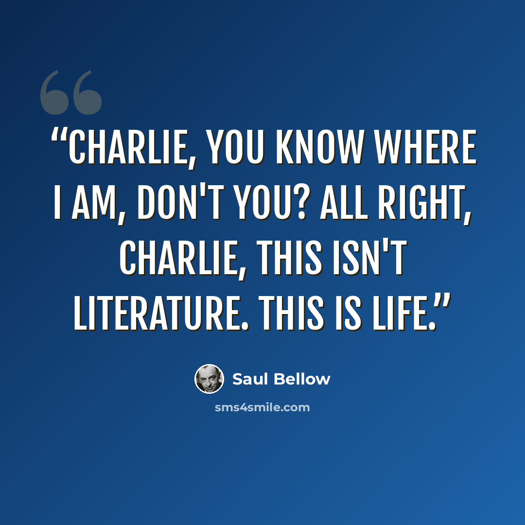 “Charlie, you know where I am, don't you? All right, Charlie, this isn't literature. This is life.” quote by Saul Bellow