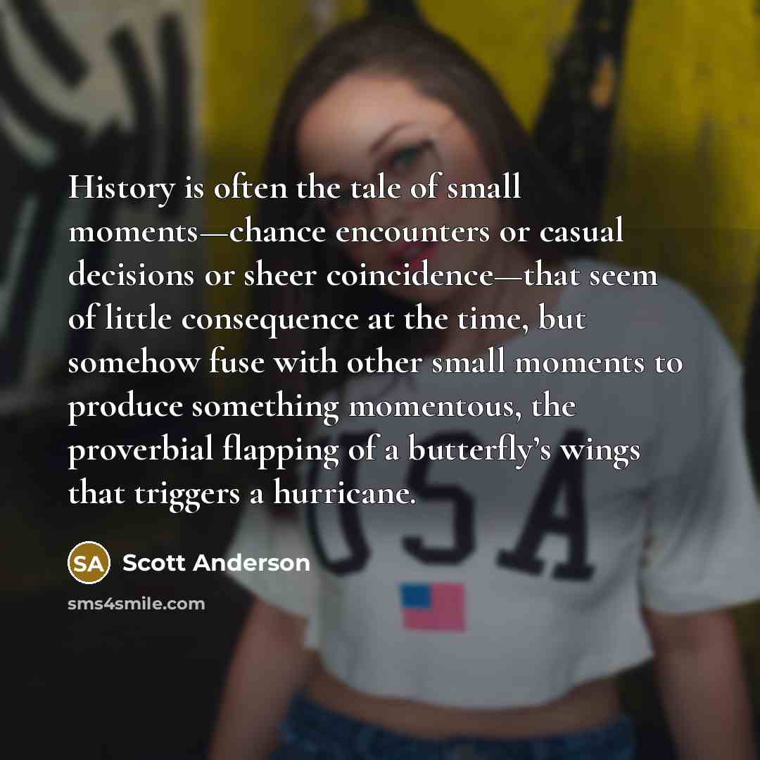 “History is often the tale of small moments—chance encounters or casual decisions or sheer coincidence—that seem of little consequence at the time, but somehow fuse with other small moments to produce something momentous, the proverbial flapping of a butterfly’s wings that triggers a hurricane.” quote by Scott Anderson