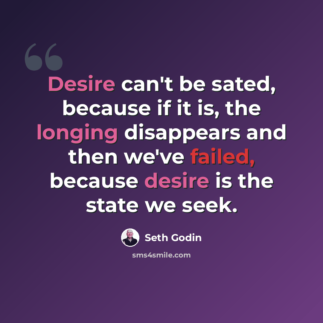“Desire can't be sated, because if it is, the longing disappears and then we've failed, because desire is the state we seek.” quote by Seth Godin