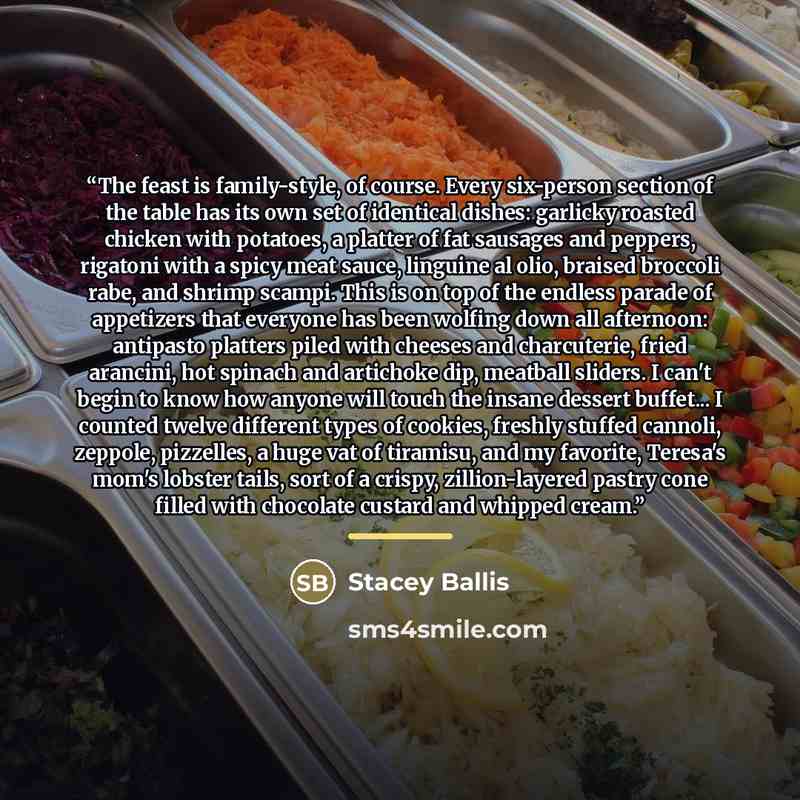“The feast is family-style, of course. Every six-person section of the table has its own set of identical dishes: garlicky roasted chicken with potatoes, a platter of fat sausages and peppers, rigatoni with a spicy meat sauce, linguine al olio, braised broccoli rabe, and shrimp scampi. This is on…” quote by Stacey Ballis