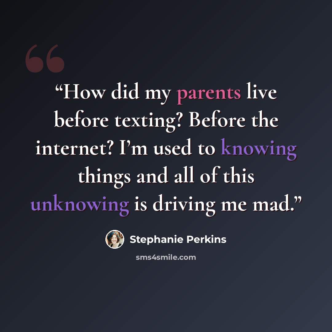 “How did my parents live before texting? Before the internet? I’m used to knowing things and all of this unknowing is driving me mad.” quote by Stephanie Perkins