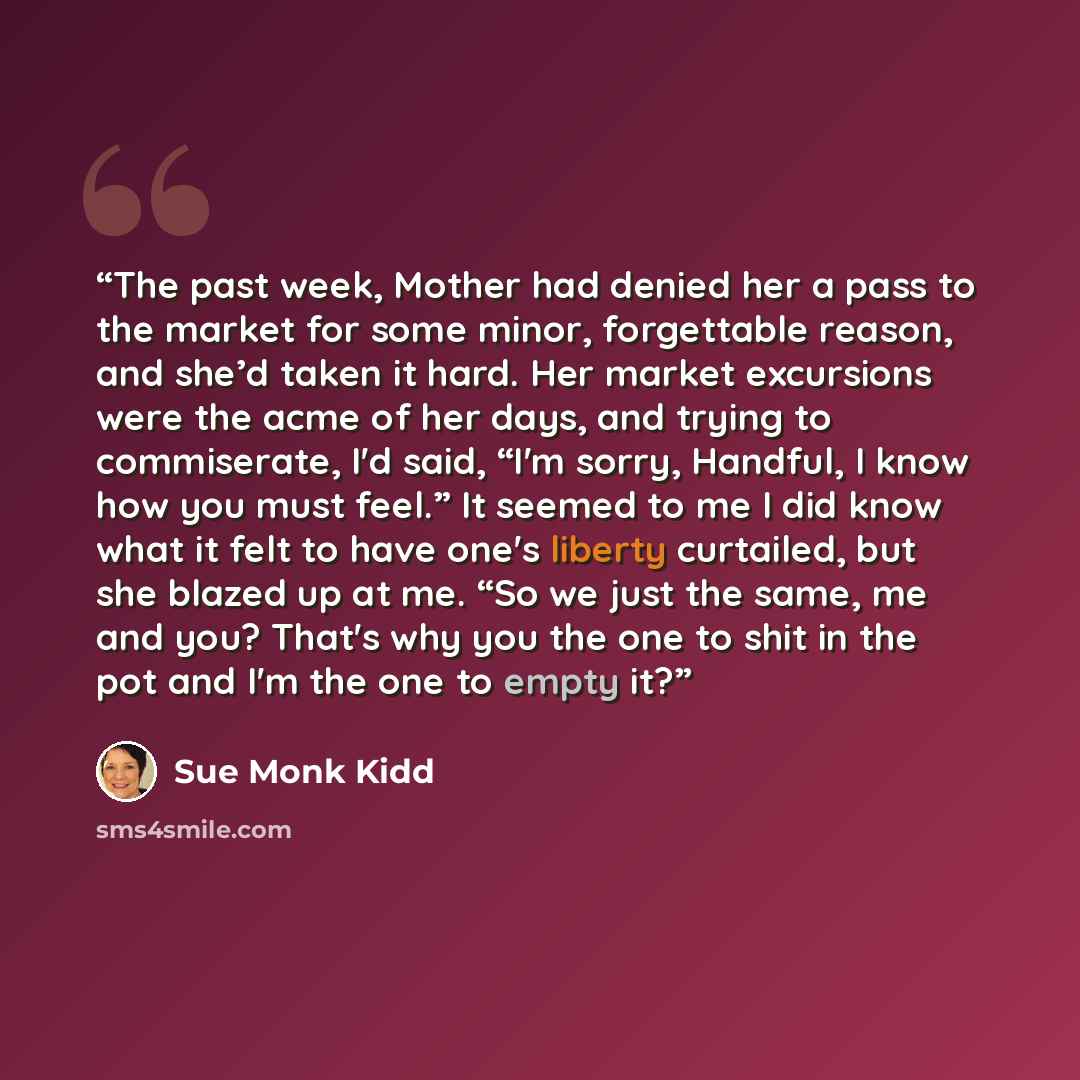 “The past week, Mother had denied her a pass to the market for some minor, forgettable reason, and she’d taken it hard. Her market excursions were the acme of her days, and trying to commiserate, I'd said, “I'm sorry, Handful, I know how you must feel.” It seemed to me I did know what it felt to…” quote by Sue Monk Kidd