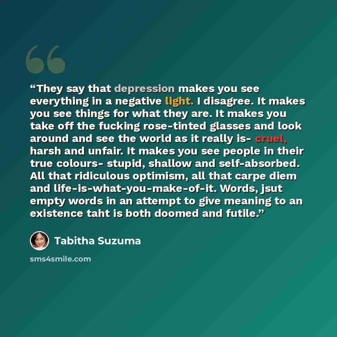 “They say that depression makes you see everything in a negative light. I disagree. It makes you see things for what they are. It makes you take off the fucking rose-tinted glasses and look around and see the world as it really is- cruel, harsh and unfair. It makes you see people in their true…” quote by Tabitha Suzuma