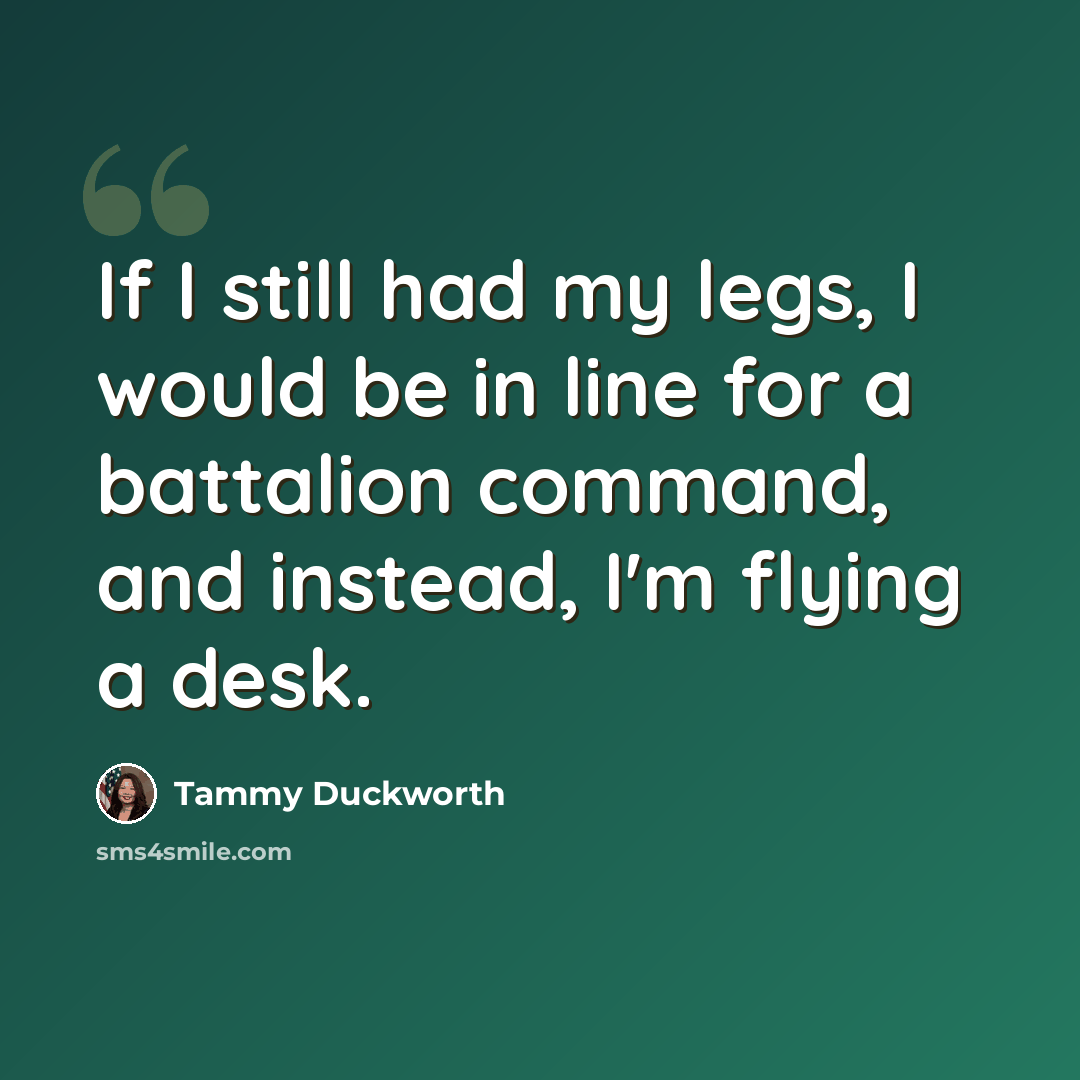 “If I still had my legs, I would be in line for a battalion command, and instead, I'm flying a desk.” quote by Tammy Duckworth