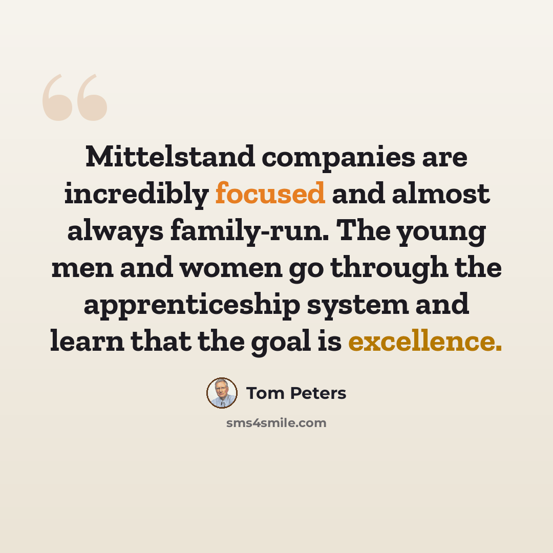 “Mittelstand companies are incredibly focused and almost always family-run. The young men and women go through the apprenticeship system and learn that the goal is excellence.” quote by Tom Peters