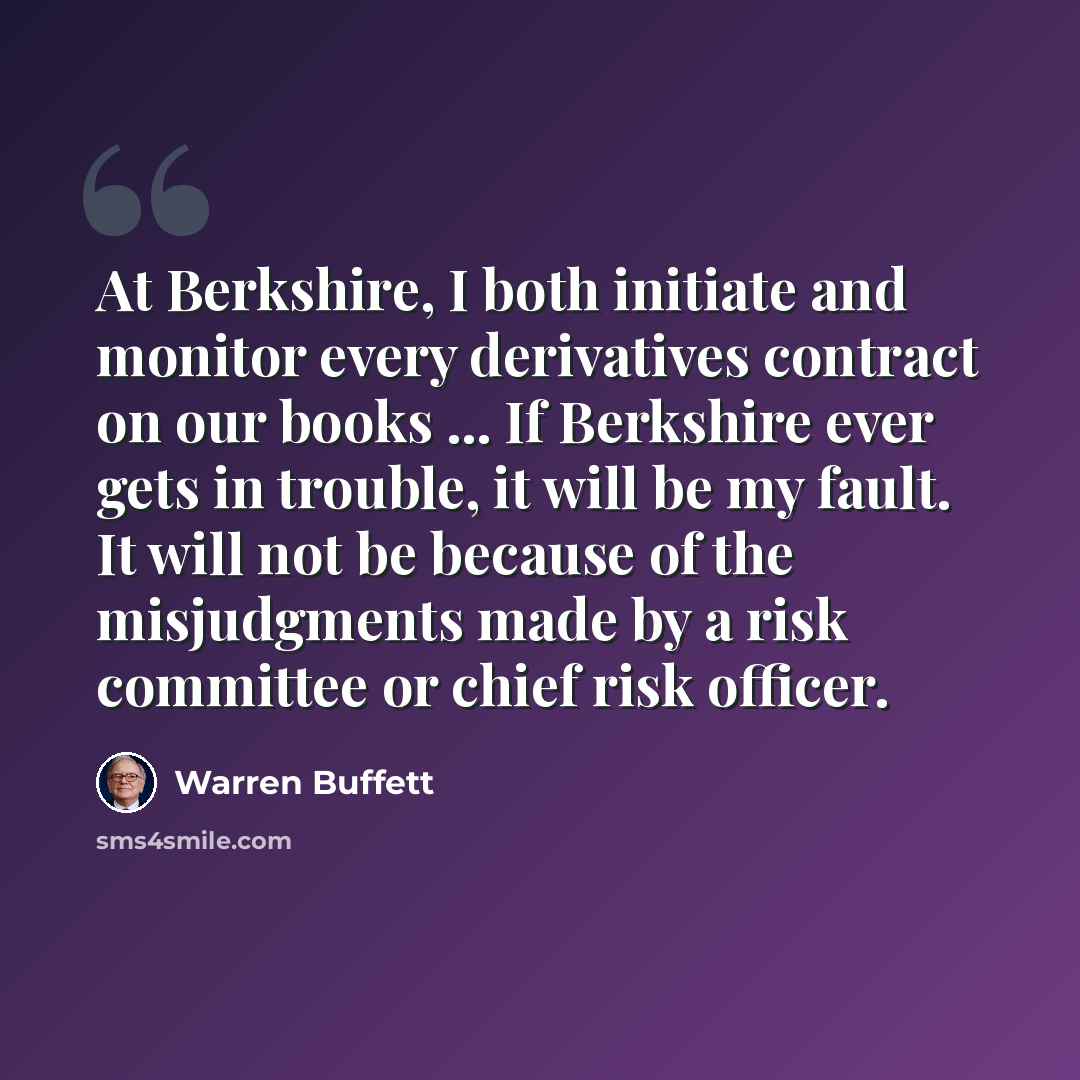 “At Berkshire, I both initiate and monitor every derivatives contract on our books ... If Berkshire ever gets in trouble, it will be my fault. It will not be because of the misjudgments made by a risk committee or chief risk officer.” quote by Warren Buffett