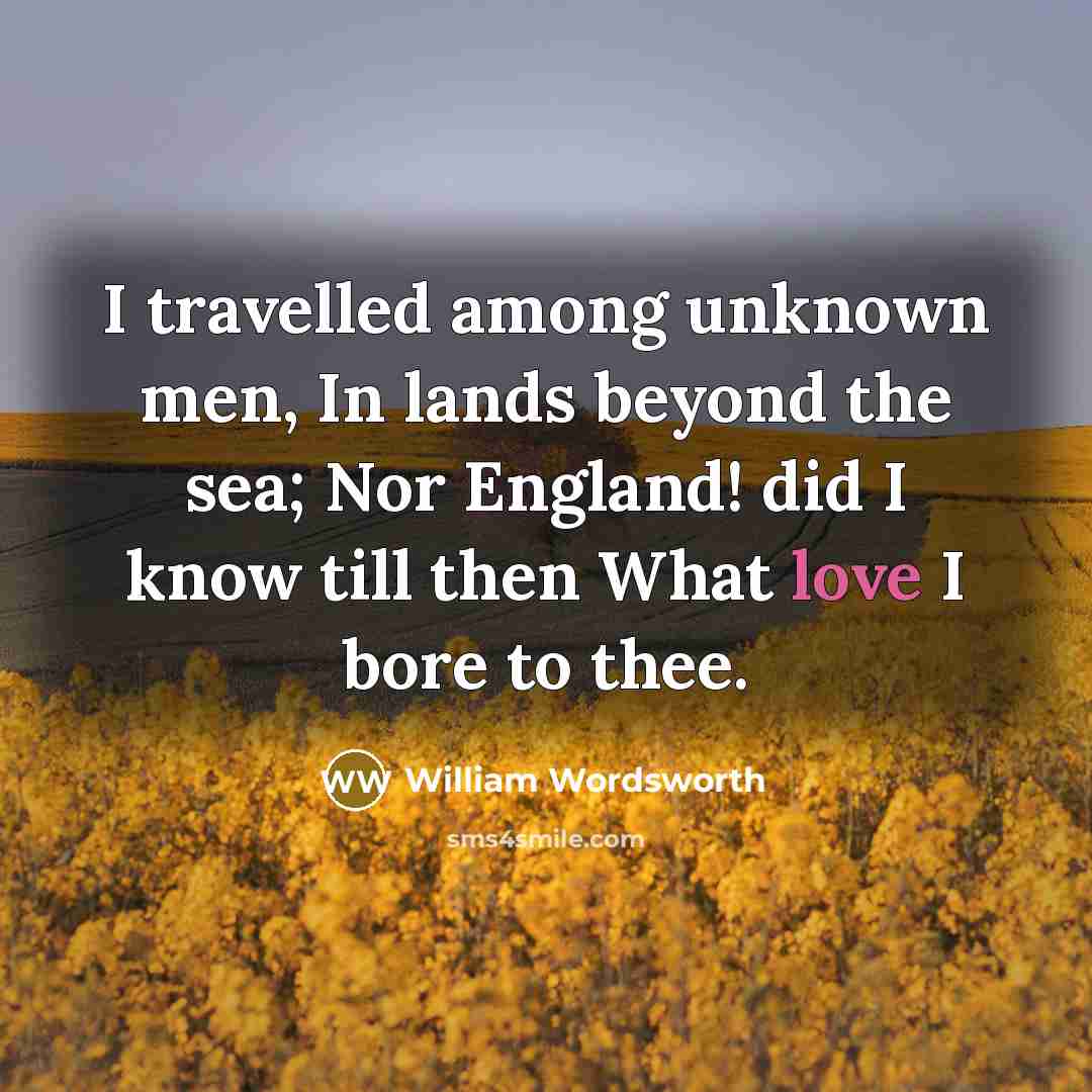 “I travelled among unknown men, In lands beyond the sea; Nor England! did I know till then What love I bore to thee.” quote by William Wordsworth
