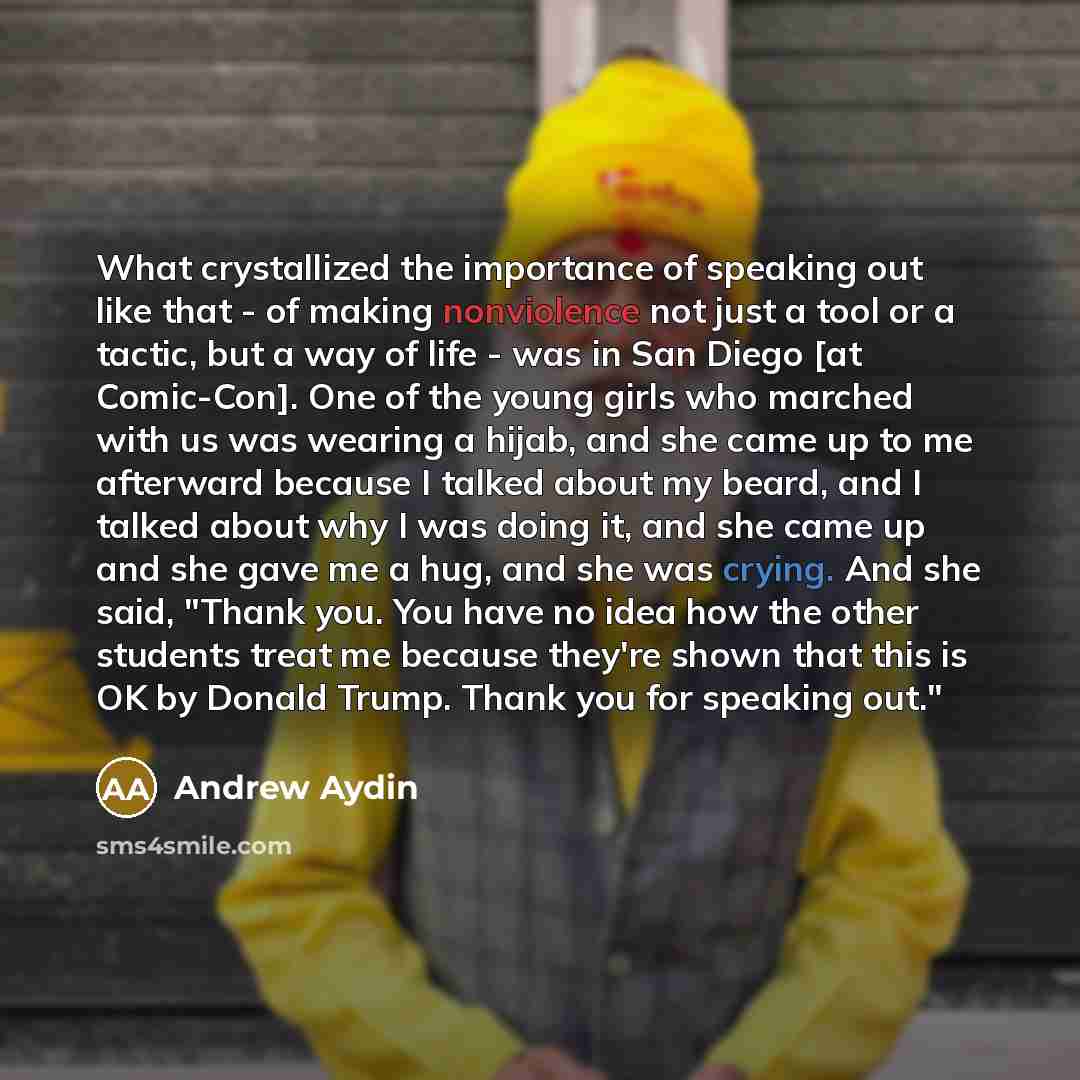 “What crystallized the importance of speaking out like that - of making nonviolence not just a tool or a tactic, but a way of life - was in San Diego [at Comic-Con]. One of the young girls who marched with us was wearing a hijab, and she came up to me afterward because I talked about my beard, and…” quote by Andrew Aydin