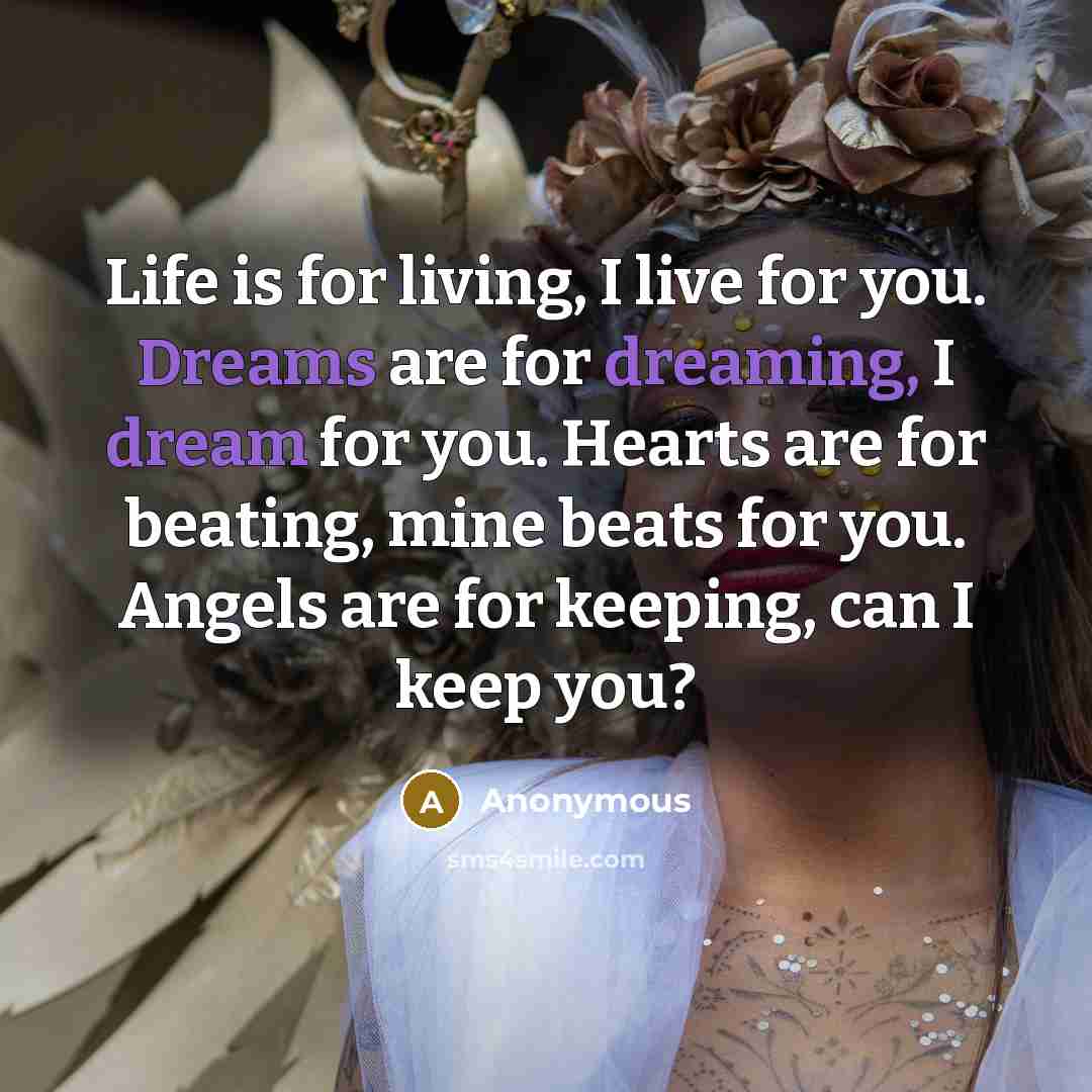 “Life is for living, I live for you. Dreams are for dreaming, I dream for you. Hearts are for beating, mine beats for you. Angels are for keeping, can I keep you?” quote by Anonymous