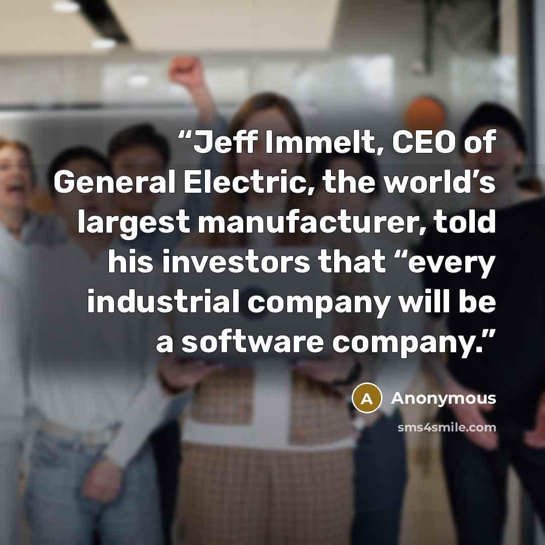 “Jeff Immelt, CEO of General Electric, the world’s largest manufacturer, told his investors that “every industrial company will be a software company.” quote by Anonymous