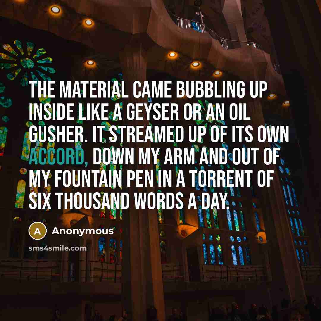 “The material came bubbling up inside like a geyser or an oil gusher. It streamed up of its own accord, down my arm and out of my fountain pen in a torrent of six thousand words a day.” quote by Anonymous