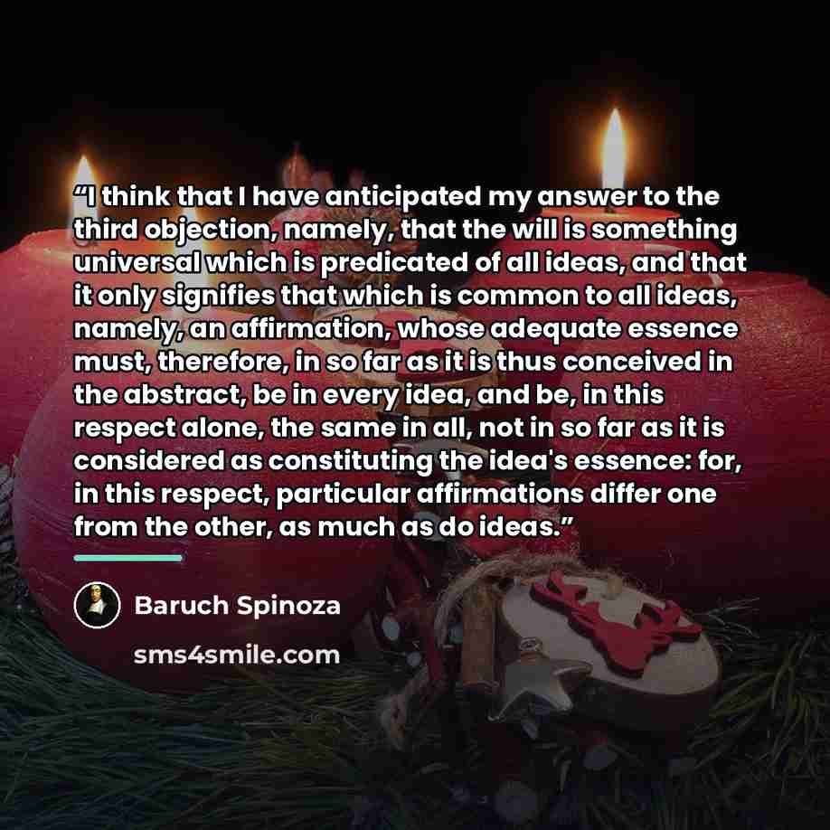 “I think that I have anticipated my answer to the third objection, namely, that the will is something universal which is predicated of all ideas, and that it only signifies that which is common to all ideas, namely, an affirmation, whose adequate essence must, therefore, in so far as it is thus…” quote by Baruch Spinoza