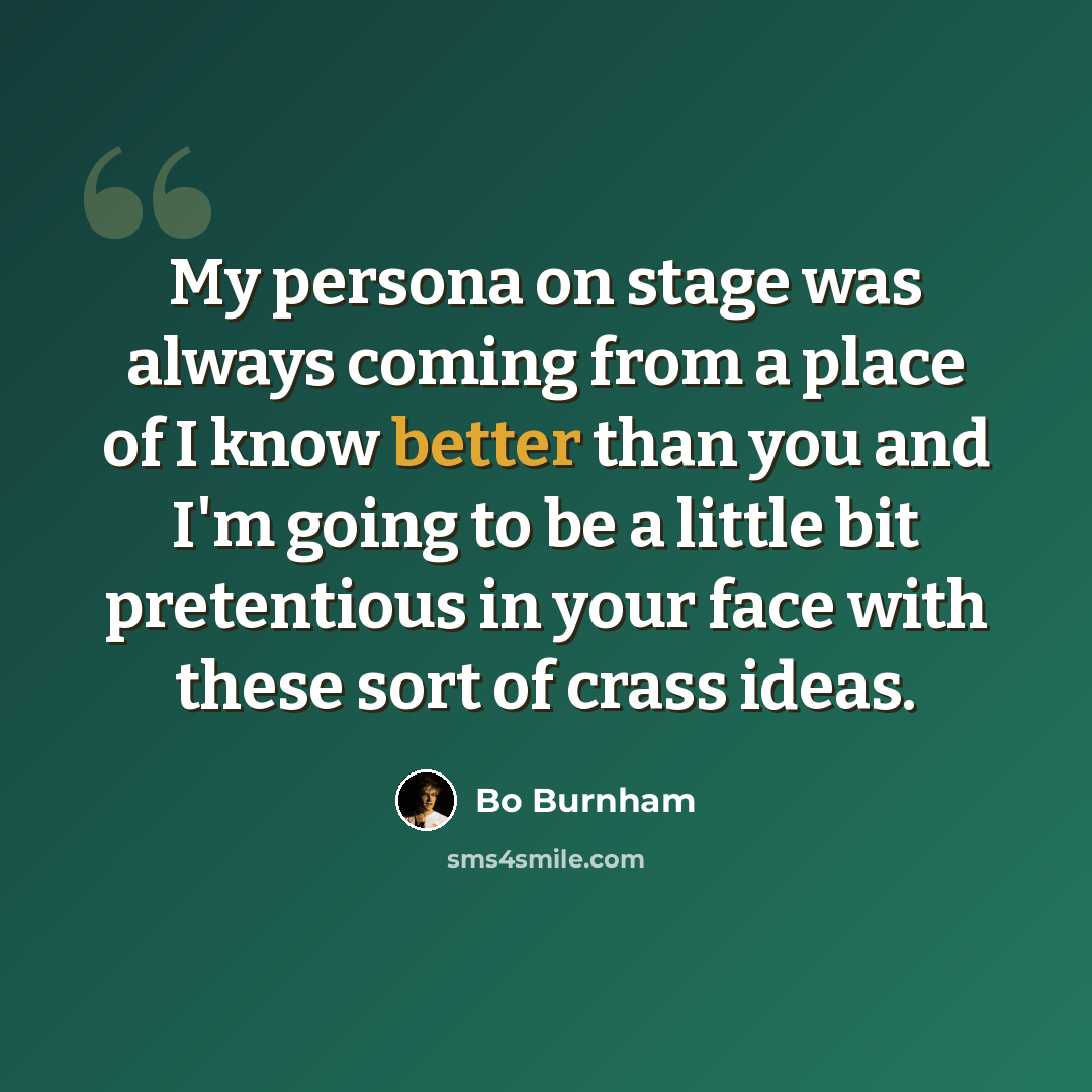 “My persona on stage was always coming from a place of I know better than you and I'm going to be a little bit pretentious in your face with these sort of crass ideas.” quote by Bo Burnham