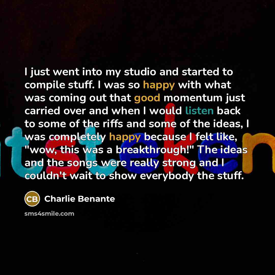“I just went into my studio and started to compile stuff. I was so happy with what was coming out that good momentum just carried over and when I would listen back to some of the riffs and some of the ideas, I was completely happy because I felt like, "wow, this was a breakthrough!" The ideas and…” quote by Charlie Benante