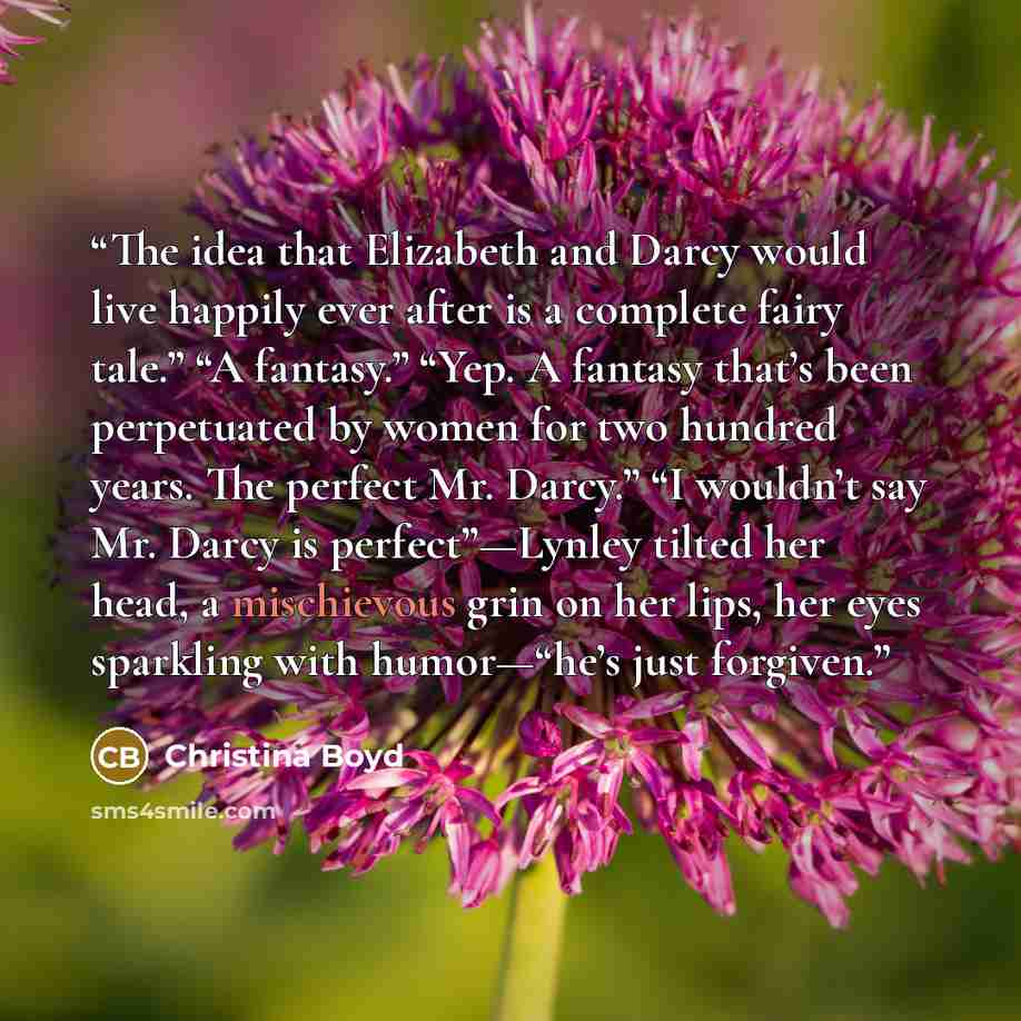 “The idea that Elizabeth and Darcy would live happily ever after is a complete fairy tale.” “A fantasy.” “Yep. A fantasy that’s been perpetuated by women for two hundred years. The perfect Mr. Darcy.” “I wouldn’t say Mr. Darcy is perfect”—Lynley tilted her head, a mischievous grin on her lips, her…” quote by Christina Boyd