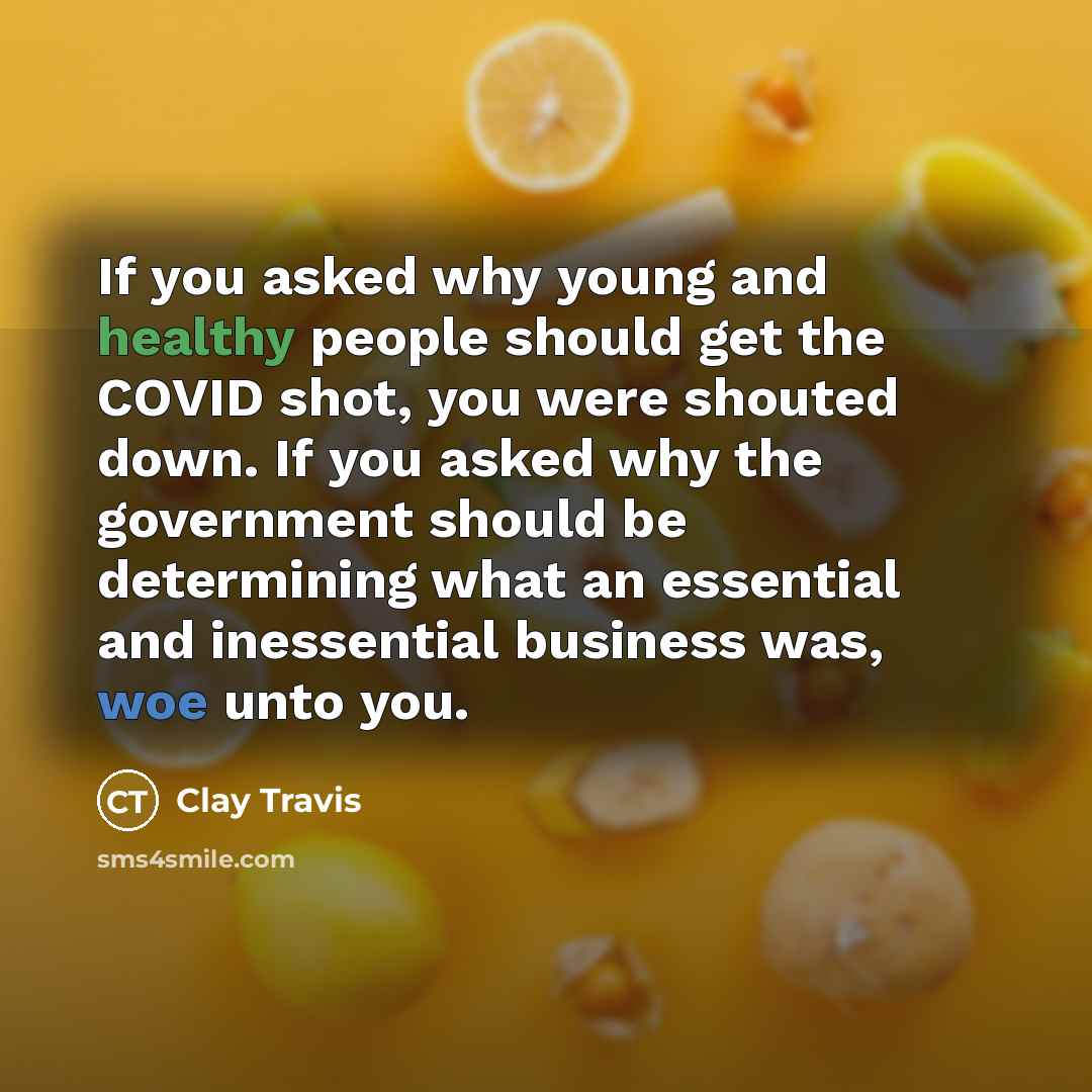 “If you asked why young and healthy people should get the COVID shot, you were shouted down. If you asked why the government should be determining what an essential and inessential business was, woe unto you.” quote by Clay Travis