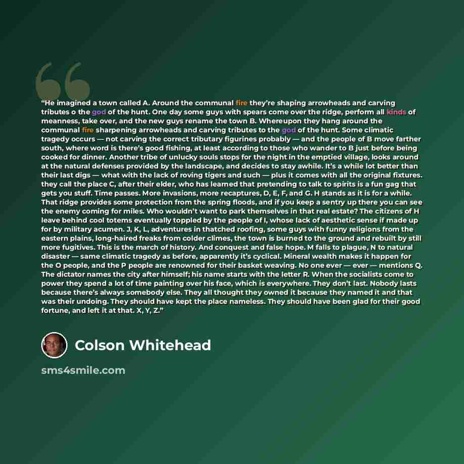 “He imagined a town called A. Around the communal fire they’re shaping arrowheads and carving tributes o the god of the hunt. One day some guys with spears come over the ridge, perform all kinds of meanness, take over, and the new guys rename the town B. Whereupon they hang around the communal fire…” quote by Colson Whitehead