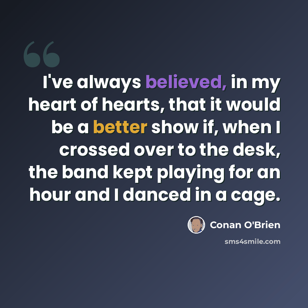 “I've always believed, in my heart of hearts, that it would be a better show if, when I crossed over to the desk, the band kept playing for an hour and I danced in a cage.” quote by Conan O'Brien