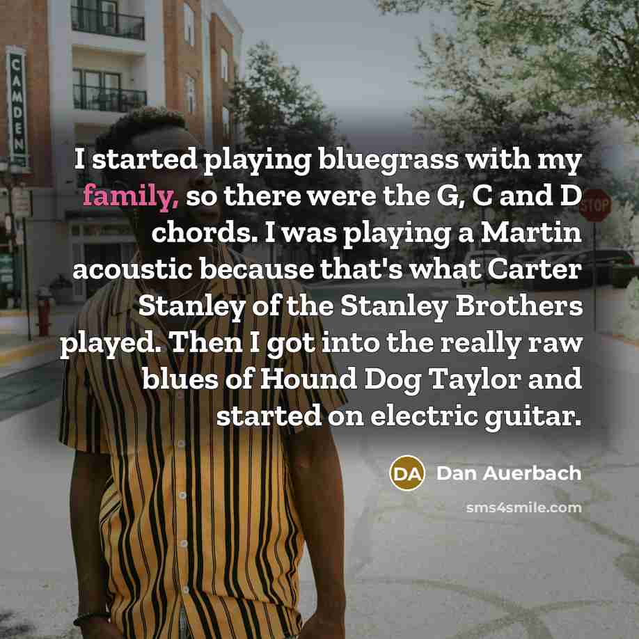 “I started playing bluegrass with my family, so there were the G, C and D chords. I was playing a Martin acoustic because that's what Carter Stanley of the Stanley Brothers played. Then I got into the really raw blues of Hound Dog Taylor and started on electric guitar.” quote by Dan Auerbach