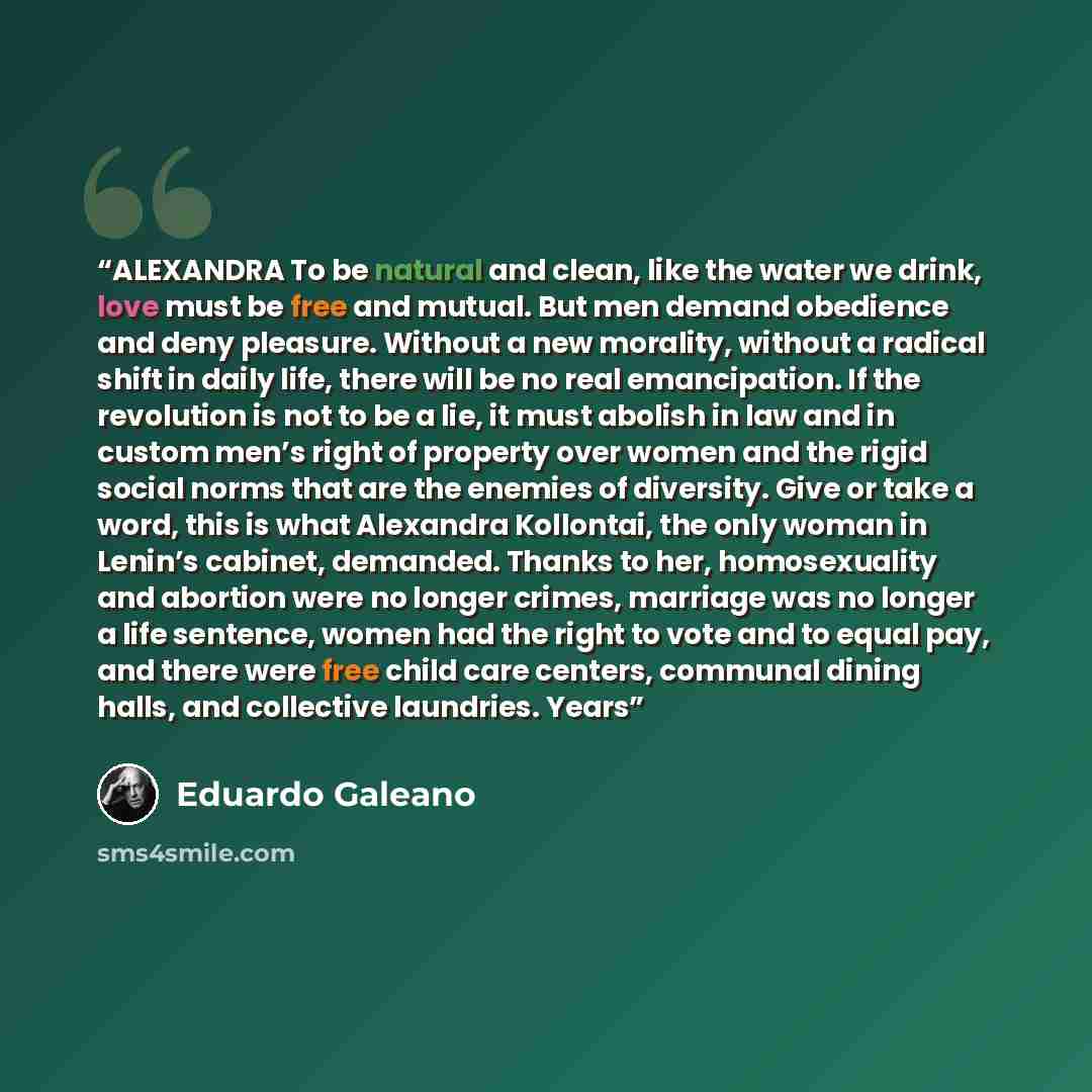 “ALEXANDRA To be natural and clean, like the water we drink, love must be free and mutual. But men demand obedience and deny pleasure. Without a new morality, without a radical shift in daily life, there will be no real emancipation. If the revolution is not to be a lie, it must abolish in law and…” quote by Eduardo Galeano