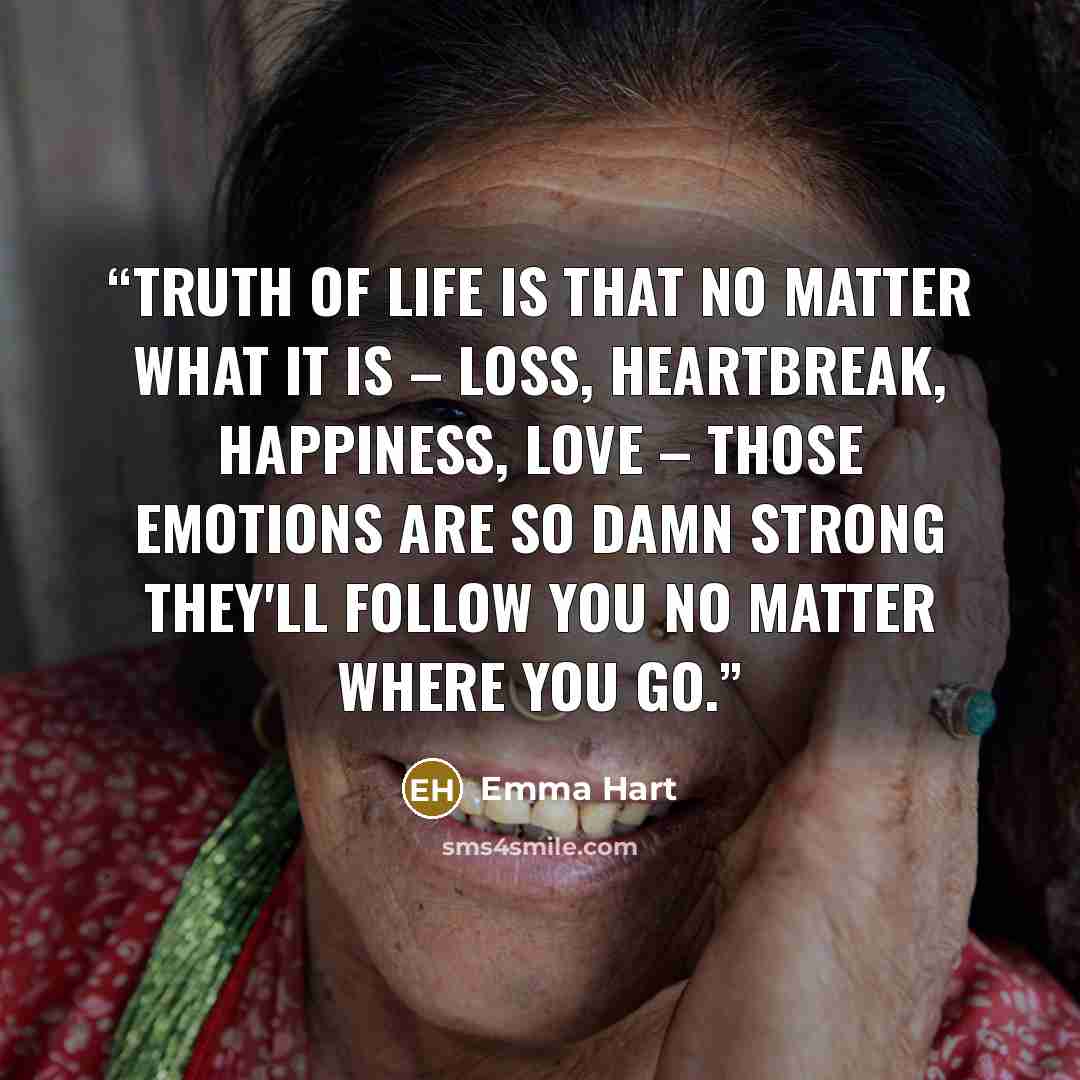 “Truth of life is that no matter what it is – loss, heartbreak, happiness, love – those emotions are so damn strong they'll follow you no matter where you go.” quote by Emma Hart