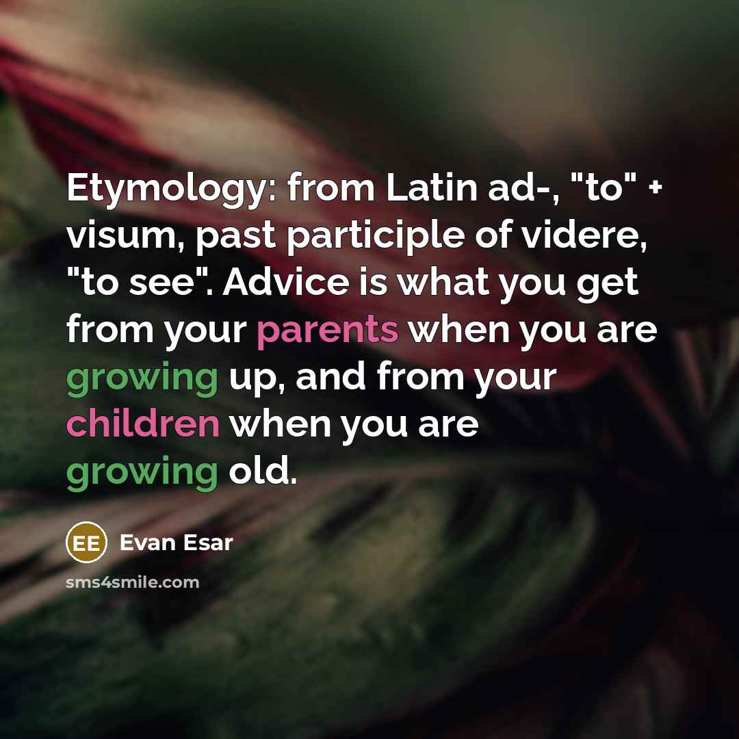 “Etymology: from Latin ad-, "to" + visum, past participle of videre, "to see". Advice is what you get from your parents when you are growing up, and from your children when you are growing old.” quote by Evan Esar