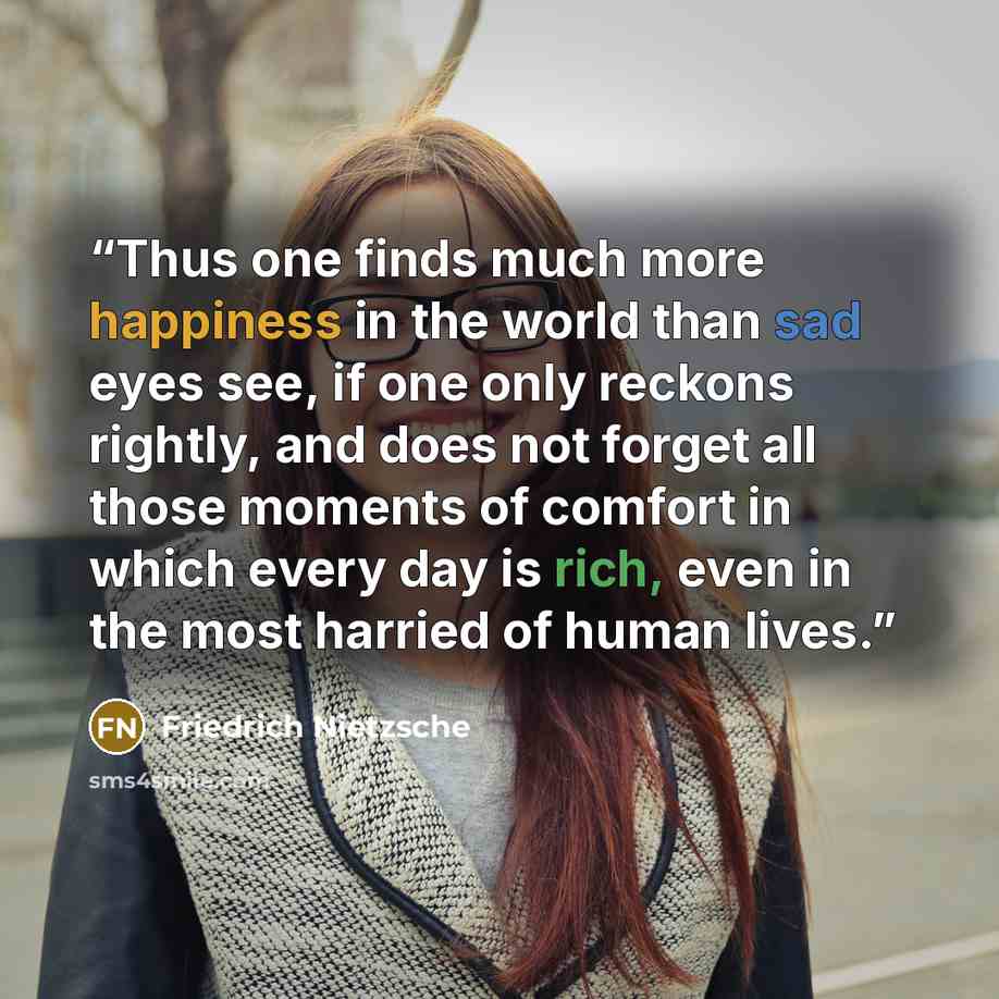 “Thus one finds much more happiness in the world than sad eyes see, if one only reckons rightly, and does not forget all those moments of comfort in which every day is rich, even in the most harried of human lives.” quote by Friedrich Nietzsche