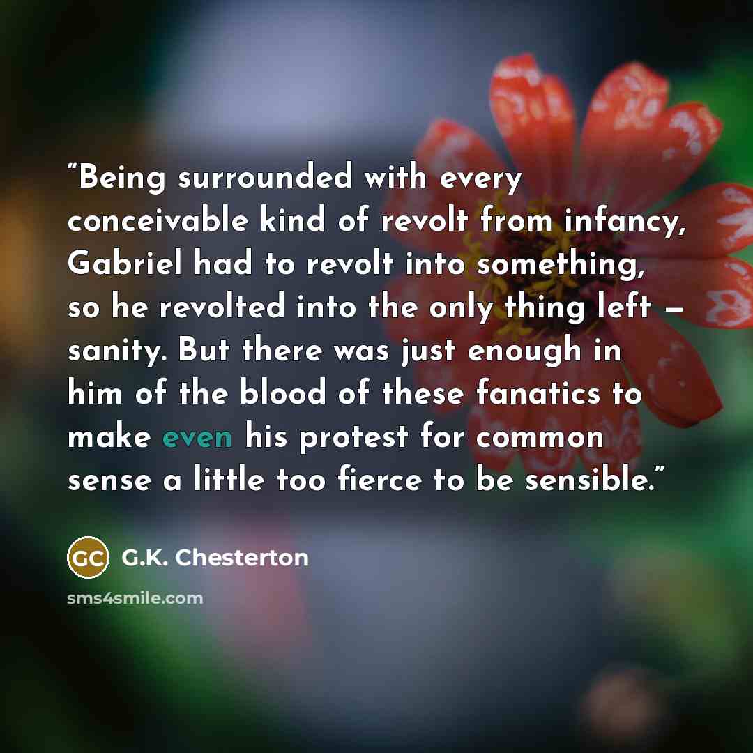 “Being surrounded with every conceivable kind of revolt from infancy, Gabriel had to revolt into something, so he revolted into the only thing left — sanity. But there was just enough in him of the blood of these fanatics to make even his protest for common sense a little too fierce to be sensible.” quote by G.K. Chesterton