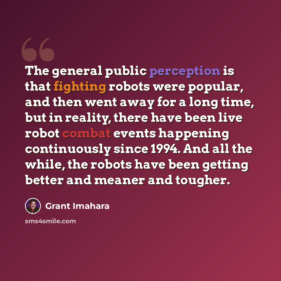 “The general public perception is that fighting robots were popular, and then went away for a long time, but in reality, there have been live robot combat events happening continuously since 1994. And all the while, the robots have been getting better and meaner and tougher.” quote by Grant Imahara