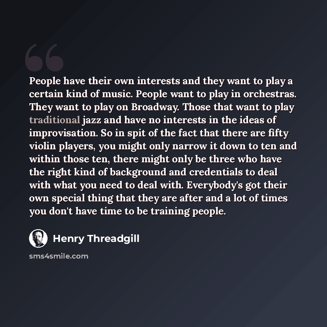 “People have their own interests and they want to play a certain kind of music. People want to play in orchestras. They want to play on Broadway. Those that want to play traditional jazz and have no interests in the ideas of improvisation. So in spit of the fact that there are fifty violin players…” quote by Henry Threadgill