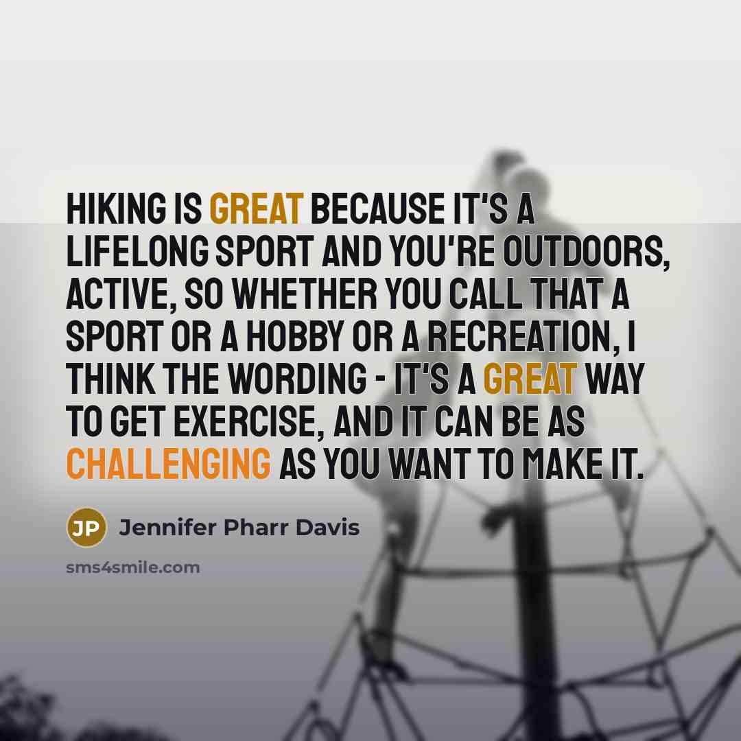“Hiking is great because it's a lifelong sport and you're outdoors, active, so whether you call that a sport or a hobby or a recreation, I think the wording - it's a great way to get exercise, and it can be as challenging as you want to make it.” quote by Jennifer Pharr Davis