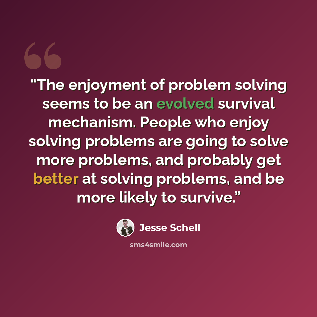 “The enjoyment of problem solving seems to be an evolved survival mechanism. People who enjoy solving problems are going to solve more problems, and probably get better at solving problems, and be more likely to survive.” quote by Jesse Schell