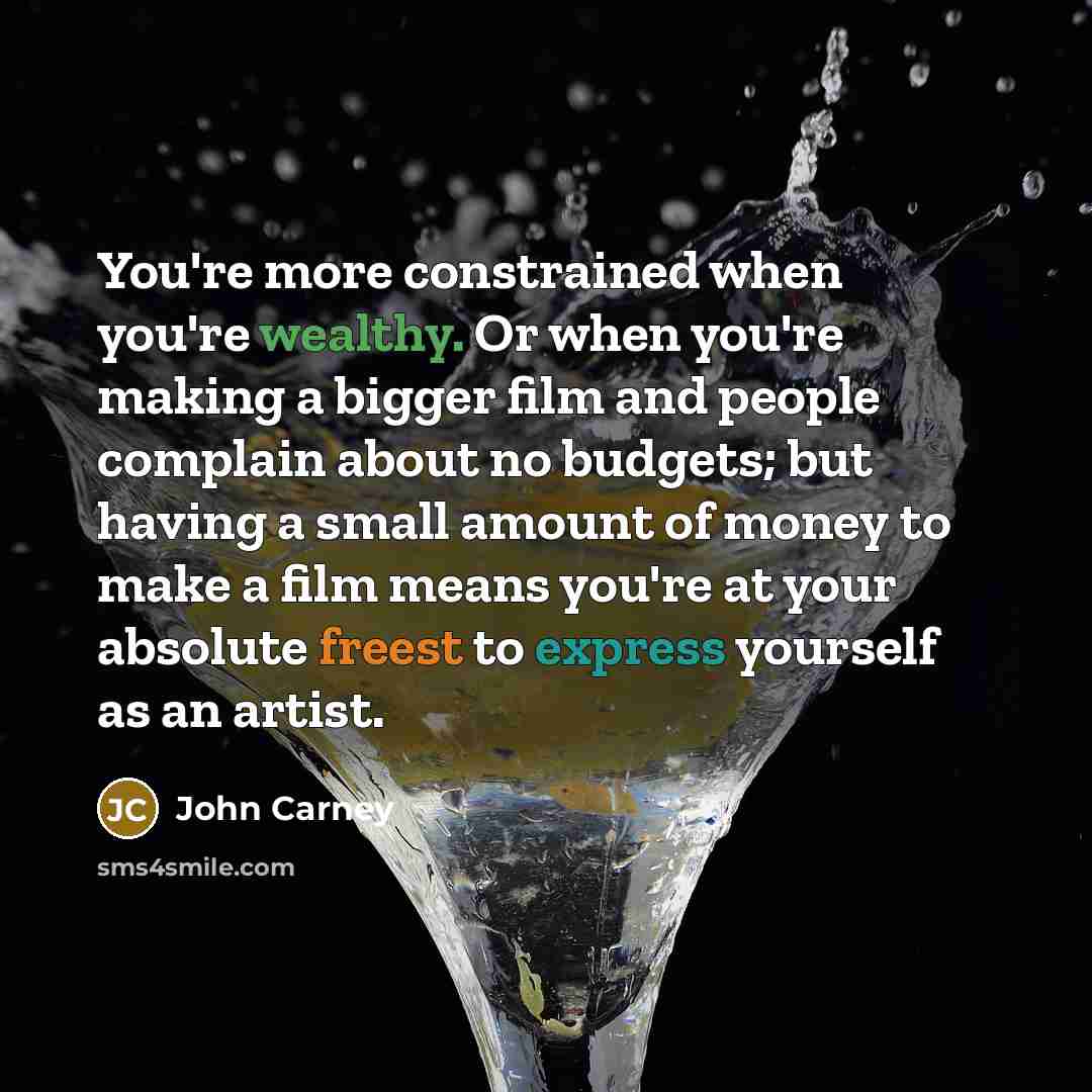 “You're more constrained when you're wealthy. Or when you're making a bigger film and people complain about no budgets; but having a small amount of money to make a film means you're at your absolute freest to express yourself as an artist.” quote by John Carney