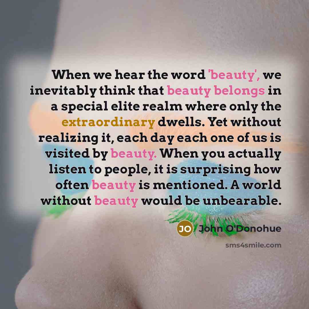 “When we hear the word 'beauty', we inevitably think that beauty belongs in a special elite realm where only the extraordinary dwells. Yet without realizing it, each day each one of us is visited by beauty. When you actually listen to people, it is surprising how often beauty is mentioned. A world…” quote by John O'Donohue
