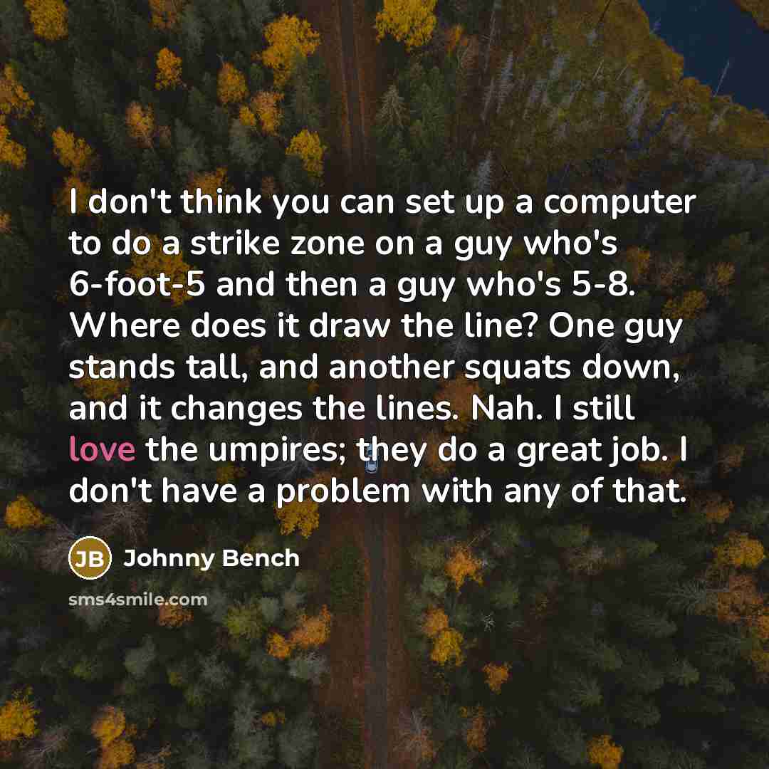 “I don't think you can set up a computer to do a strike zone on a guy who's 6-foot-5 and then a guy who's 5-8. Where does it draw the line? One guy stands tall, and another squats down, and it changes the lines. Nah. I still love the umpires; they do a great job. I don't have a problem with any of…” quote by Johnny Bench